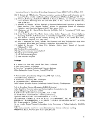 International Journal of Data Mining & Knowledge Management Process (IJDKP) Vol.3, No.2, March 2013
[20] O. Etzioni and M.Perkowitz, “Category translation: Learning to Understand Information on the
     Internet,” in Proc. 15th Int. Joint Conf. Artificial Intell, Montreal, QC, Canada, 1995, pp. 930–936.
[21] M.Craven, D. Freitag,A.McCallum,T. Mitchell, K. Nigam, S. Slattery, and DiPasquo, “Learning to
     Extract Symbolic Knowledge from the world wide Web,” in Proc. 15th Nat. Conf. AI (AAAI98),
     1998, pp.509–516.
[22] Anuradha, A.K.Sharma, “A Novel Approach for Automatic Detection and Unification of Web Search
     Query Interfaces Using Domain Ontology” selected in International Journal of Information
     Technology and Knowledge Management (IJITKM), August (2009).
[23] S.Raghavan and H. Garcia-Molina. Crawling the Hidden Web. In Proceedings of VLDB, pages
     129–138, (2001).
[24] Arvind Arasu, Junghoo Cho, Hector Garcia-Molina, Andreas Paepcke, and                 Sriram Raghavan,
     “Searching the Web”, ACM Transactions on Internet Technology (TOIT), 1(1):2–43, August (2001).
[25] Mike Burner, “Crawling towards Eternity: Building an archive of the World Wide Web”,
     WebTechniques Magazine, 2(5), May (1997).
[26] Brian E. Brewington and George Cybenko. “How Dynamic is the Web.” In Proceedings of the Ninth
     International World-Wide Web Conference, Amsterdam, Netherlands, May (2000).
[27] Michael K. Bergman, “The Deep Web: Surfacing Hidden Value”, Journal of Electronic
     Publishing,7(1), 2001.
[28] Crawler.archive.org/index.html
[29] http://www.cs.cmu.edu/~rcm/websphinx/
[30] http://j-spider.sourceforge.net/
[31] web-harvest.sourceforge.net/
[32] www.matuschek.net/jobo/

Authors
K. F. Bharati, Asst. Prof., Dept. Of CSE, JNTUACEA, Anantapur
B. Tech From University of Gulbarga
M. Tech from Visveswariah Technological University, Belgaum
Officer Incharge for Central Computer Center,JNTUACEA


P. Premchand Prof, Dean, Faculty of Engineering, CSE Dept. UCEOU,
Osmania University, Hyderabad.
B. Sc(Electrical Engineering), RIT., Jamshedpur
M.E(Computer Science), Andhra University
Ph.D(Computer Science & Systems Engineering), Andhra University, Visakhapatnam

Prof. A. Govardhan, Director of Evaluation, JNTUH, Hyderabad
He has done BE in Computer Science and Engineering from Osmania University
College of Engineering, Hyderabad in 1992.
M.Tech from Jawaharlal Nehru University(JNU), Delhi in 1994
and his Ph.D from Jawaharlal Nehru Technological University,
Hyderabad (JNTUH) in 2003. He was awarded with “NATIONAL
INTEGRATION AWARD by HEALTH CARE INTERNATIONAL” and “Dr
SARVEPALLY RADHAKRISHNA by A.P STATE CULTURAL AWARENESS SOCIETY” in 2013.In
2012 He was awarded as “The Best Teacher “.
He was awarded Telugu Vignana Parithoshikam, by the Government of Andhra Pradesh for B.E(CSE)
program.
He has been a committee member for various International and National conferences including
PAKDD2010, IKE10 ,ICETCSE-2010 ICACT-2008, NCAI06.



                                                                                                        31
 