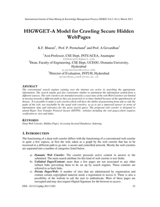 International Journal of Data Mining & Knowledge Management Process (IJDKP) Vol.3, No.2, March 2013




 HIGWGET-A Model for Crawling Secure Hidden
              WebPages
               K.F. Bharati1, Prof. P. Premchand2 and Prof. A Govardhan3
                    1
                        Asst.Professor, CSE Dept, JNTUACEA, Anantapur
                                       kfbharathi@gmail.com
      2
          Dean, Faculty of Engineering, CSE Dept, UCEOU, Osmania University,
                                       Hyderabad
                                      p.premchand@uceou.edu
                          3
                              Director of Evaluation, JNTUH, Hyderabad
                                    govardhan_cse@jntuh.ac.in


ABSTRACT
The conventional search engines existing over the internet are active in searching the appropriate
information. The search engine gets few constraints similar to attainment the information seeked from a
different sources. The web crawlers are intended towards a exact lane of the web.Web Crawlers are limited
in moving towards a different path as they are protected or at times limited because of the apprehension of
threats. It is possible to make a web crawler,which will have the ability of penetrating from side to side the
paths of the web, not reachable by the usual web crawlers, so as to get a improved answer in terms of
infoemation, time and relevancy for the given search query. The proposed web crawler is designed to
attend Hyper Text Transfer Protocol Secure (HTTPS) websites including the web pages,which requires
verification to view and index.

KEYWORDS
Deep Web Crawler, Hidden Pages, Accessing Secured Databases, Indexing.


1. INTRODUCTION
The functioning of a deep web crawler differs with the functioning of a conventional web crawler
in quite a few aspects, at first the web, taken as a graph by the web crawler that has to be
traversed in a different path to go into a secure and controlled network. Mostly the web crawlers
are separated into a number of categories listed below.

       a) Dynamic Web Crawler: The crawler proceeds active content in answer to the
          submitted. The main search attribute for this kind of web crawler is text fields.
       b) Unlinked Pages/Content: more than a few pages are not associated to any other
          in/back links preventing them to be set up by search engines. These contents are
          referred to as back links.
       c) Private Pages/Web: A number of sites that are administered by organisation and
          contain certain copyrighted material needs a registration to access it. There is also a
          possibility of the website to ask the user to authenticate. Most of these pages are
          encrypted and may also require Digital Signature for the browser to access.
DOI : 10.5121/ijdkp.2013.3202                                                                              23
 