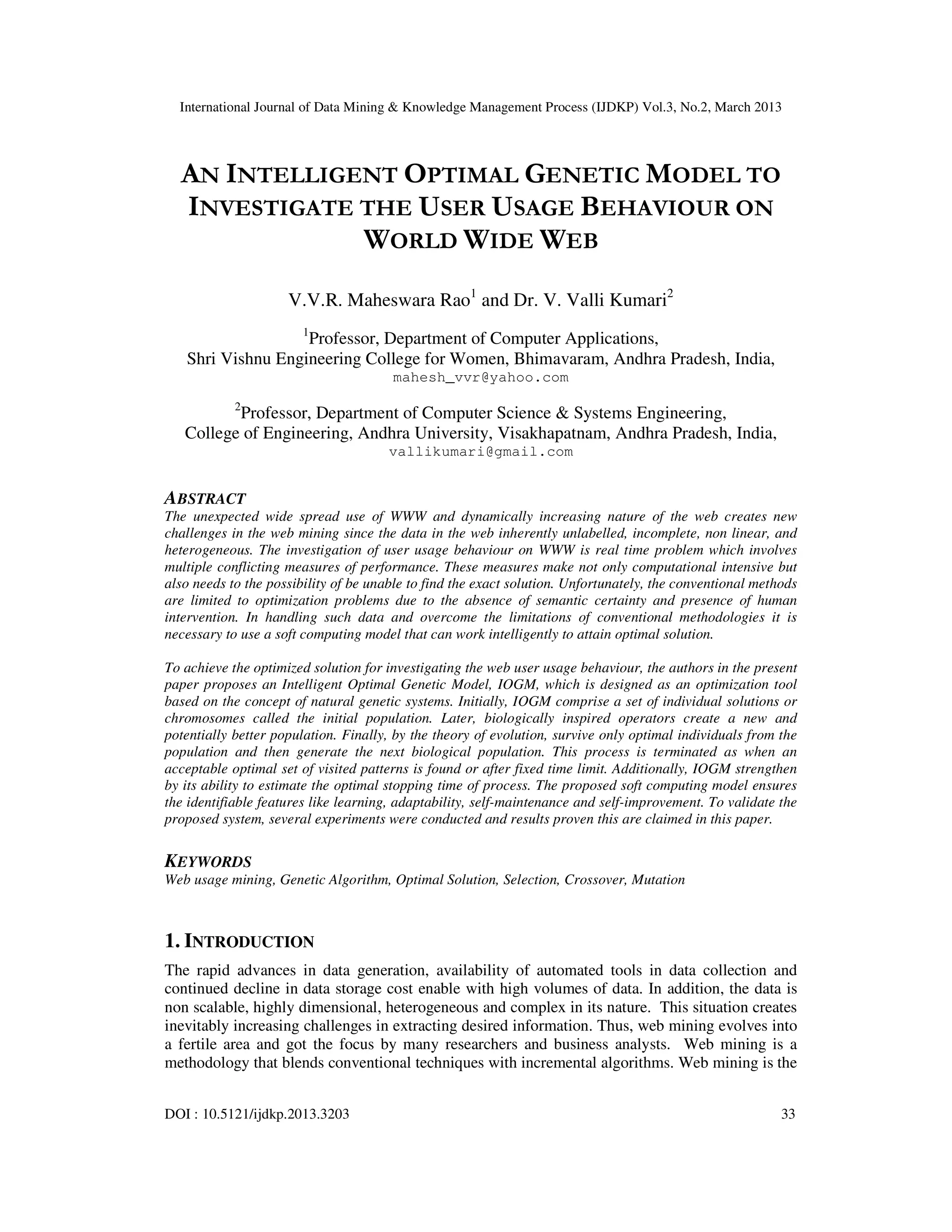 International Journal of Data Mining & Knowledge Management Process (IJDKP) Vol.3, No.2, March 2013




  AN INTELLIGENT OPTIMAL GENETIC MODEL TO
  INVESTIGATE THE USER USAGE BEHAVIOUR ON
              WORLD WIDE WEB
                     V.V.R. Maheswara Rao1 and Dr. V. Valli Kumari2
                        1
                   Professor, Department of Computer Applications,
   Shri Vishnu Engineering College for Women, Bhimavaram, Andhra Pradesh, India,
                                       mahesh_vvr@yahoo.com
            2
          Professor, Department of Computer Science & Systems Engineering,
   College of Engineering, Andhra University, Visakhapatnam, Andhra Pradesh, India,
                                      vallikumari@gmail.com


ABSTRACT
The unexpected wide spread use of WWW and dynamically increasing nature of the web creates new
challenges in the web mining since the data in the web inherently unlabelled, incomplete, non linear, and
heterogeneous. The investigation of user usage behaviour on WWW is real time problem which involves
multiple conflicting measures of performance. These measures make not only computational intensive but
also needs to the possibility of be unable to find the exact solution. Unfortunately, the conventional methods
are limited to optimization problems due to the absence of semantic certainty and presence of human
intervention. In handling such data and overcome the limitations of conventional methodologies it is
necessary to use a soft computing model that can work intelligently to attain optimal solution.

To achieve the optimized solution for investigating the web user usage behaviour, the authors in the present
paper proposes an Intelligent Optimal Genetic Model, IOGM, which is designed as an optimization tool
based on the concept of natural genetic systems. Initially, IOGM comprise a set of individual solutions or
chromosomes called the initial population. Later, biologically inspired operators create a new and
potentially better population. Finally, by the theory of evolution, survive only optimal individuals from the
population and then generate the next biological population. This process is terminated as when an
acceptable optimal set of visited patterns is found or after fixed time limit. Additionally, IOGM strengthen
by its ability to estimate the optimal stopping time of process. The proposed soft computing model ensures
the identifiable features like learning, adaptability, self-maintenance and self-improvement. To validate the
proposed system, several experiments were conducted and results proven this are claimed in this paper.

KEYWORDS
Web usage mining, Genetic Algorithm, Optimal Solution, Selection, Crossover, Mutation



1. INTRODUCTION
The rapid advances in data generation, availability of automated tools in data collection and
continued decline in data storage cost enable with high volumes of data. In addition, the data is
non scalable, highly dimensional, heterogeneous and complex in its nature. This situation creates
inevitably increasing challenges in extracting desired information. Thus, web mining evolves into
a fertile area and got the focus by many researchers and business analysts. Web mining is a
methodology that blends conventional techniques with incremental algorithms. Web mining is the


DOI : 10.5121/ijdkp.2013.3203                                                                              33
 