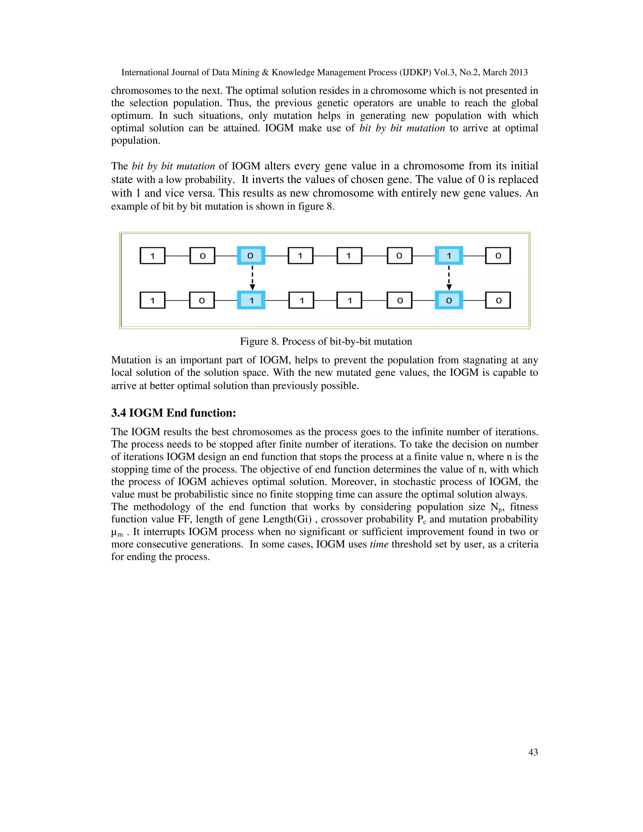 International Journal of Data Mining & Knowledge Management Process (IJDKP) Vol.3, No.2, March 2013
chromosomes to the next. The optimal solution resides in a chromosome which is not presented in
the selection population. Thus, the previous genetic operators are unable to reach the global
optimum. In such situations, only mutation helps in generating new population with which
optimal solution can be attained. IOGM make use of bit by bit mutation to arrive at optimal
population.

The bit by bit mutation of IOGM alters every gene value in a chromosome from its initial
state with a low probability. It inverts the values of chosen gene. The value of 0 is replaced
with 1 and vice versa. This results as new chromosome with entirely new gene values. An
example of bit by bit mutation is shown in figure 8.




                              Figure 8. Process of bit-by-bit mutation
Mutation is an important part of IOGM, helps to prevent the population from stagnating at any
local solution of the solution space. With the new mutated gene values, the IOGM is capable to
arrive at better optimal solution than previously possible.

3.4 IOGM End function:
The IOGM results the best chromosomes as the process goes to the infinite number of iterations.
The process needs to be stopped after finite number of iterations. To take the decision on number
of iterations IOGM design an end function that stops the process at a finite value n, where n is the
stopping time of the process. The objective of end function determines the value of n, with which
the process of IOGM achieves optimal solution. Moreover, in stochastic process of IOGM, the
value must be probabilistic since no finite stopping time can assure the optimal solution always.
The methodology of the end function that works by considering population size Np, fitness
function value FF, length of gene Length(Gi) , crossover probability Pc and mutation probability
µ m . It interrupts IOGM process when no significant or sufficient improvement found in two or
more consecutive generations. In some cases, IOGM uses time threshold set by user, as a criteria
for ending the process.




                                                                                                        43
 