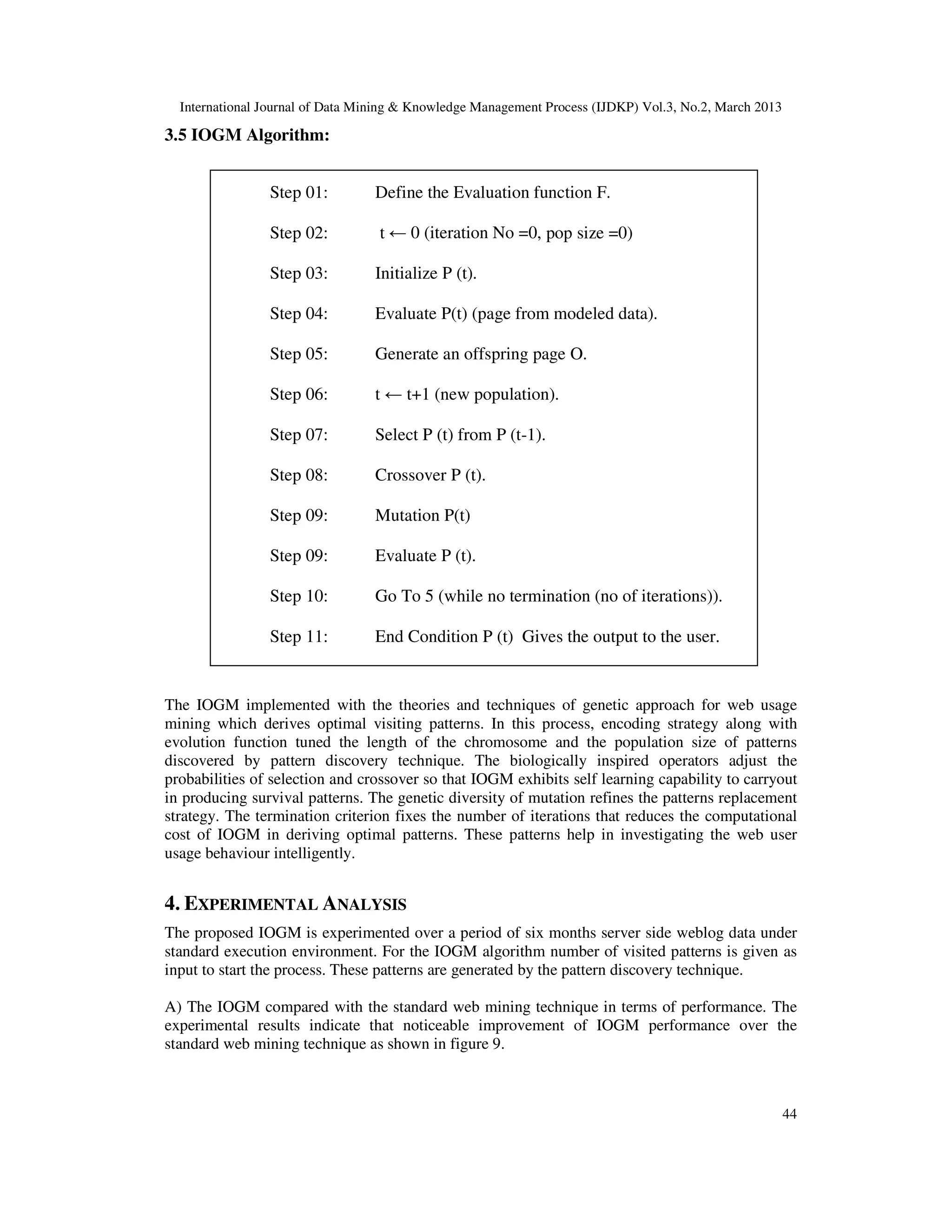 International Journal of Data Mining & Knowledge Management Process (IJDKP) Vol.3, No.2, March 2013

3.5 IOGM Algorithm:


                Step 01:          Define the Evaluation function F.

                Step 02:          t ← 0 (iteration No =0, pop size =0)

                Step 03:          Initialize P (t).

                Step 04:          Evaluate P(t) (page from modeled data).

                Step 05:          Generate an offspring page O.

                Step 06:          t ← t+1 (new population).

                Step 07:          Select P (t) from P (t-1).

                Step 08:          Crossover P (t).

                Step 09:          Mutation P(t)

                Step 09:          Evaluate P (t).

                Step 10:          Go To 5 (while no termination (no of iterations)).

                Step 11:          End Condition P (t) Gives the output to the user.


The IOGM implemented with the theories and techniques of genetic approach for web usage
mining which derives optimal visiting patterns. In this process, encoding strategy along with
evolution function tuned the length of the chromosome and the population size of patterns
discovered by pattern discovery technique. The biologically inspired operators adjust the
probabilities of selection and crossover so that IOGM exhibits self learning capability to carryout
in producing survival patterns. The genetic diversity of mutation refines the patterns replacement
strategy. The termination criterion fixes the number of iterations that reduces the computational
cost of IOGM in deriving optimal patterns. These patterns help in investigating the web user
usage behaviour intelligently.


4. EXPERIMENTAL ANALYSIS
The proposed IOGM is experimented over a period of six months server side weblog data under
standard execution environment. For the IOGM algorithm number of visited patterns is given as
input to start the process. These patterns are generated by the pattern discovery technique.

A) The IOGM compared with the standard web mining technique in terms of performance. The
experimental results indicate that noticeable improvement of IOGM performance over the
standard web mining technique as shown in figure 9.



                                                                                                        44
 