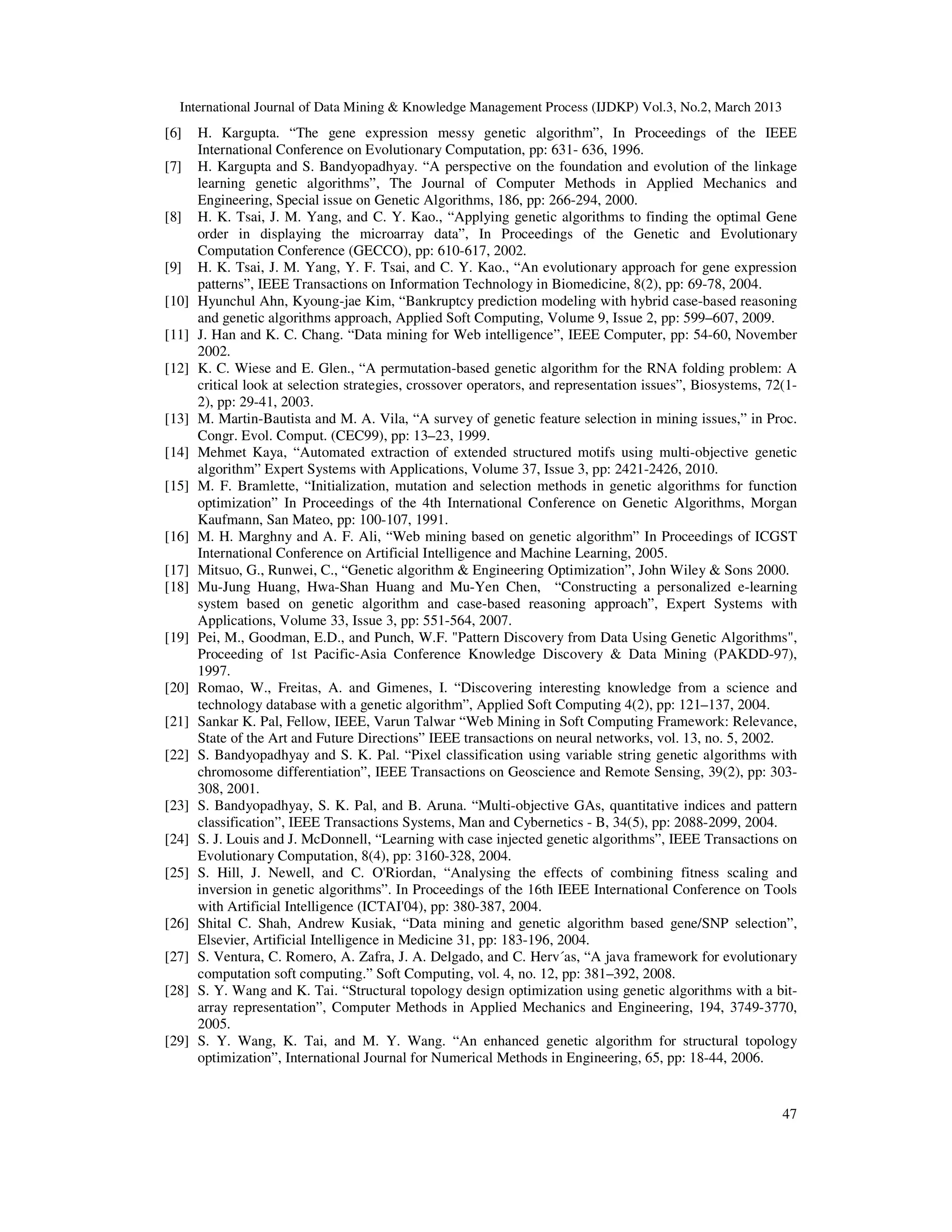 International Journal of Data Mining & Knowledge Management Process (IJDKP) Vol.3, No.2, March 2013
[6]    H. Kargupta. “The gene expression messy genetic algorithm”, In Proceedings of the IEEE
       International Conference on Evolutionary Computation, pp: 631- 636, 1996.
[7]    H. Kargupta and S. Bandyopadhyay. “A perspective on the foundation and evolution of the linkage
       learning genetic algorithms”, The Journal of Computer Methods in Applied Mechanics and
       Engineering, Special issue on Genetic Algorithms, 186, pp: 266-294, 2000.
[8]    H. K. Tsai, J. M. Yang, and C. Y. Kao., “Applying genetic algorithms to finding the optimal Gene
       order in displaying the microarray data”, In Proceedings of the Genetic and Evolutionary
       Computation Conference (GECCO), pp: 610-617, 2002.
[9]    H. K. Tsai, J. M. Yang, Y. F. Tsai, and C. Y. Kao., “An evolutionary approach for gene expression
       patterns”, IEEE Transactions on Information Technology in Biomedicine, 8(2), pp: 69-78, 2004.
[10]   Hyunchul Ahn, Kyoung-jae Kim, “Bankruptcy prediction modeling with hybrid case-based reasoning
       and genetic algorithms approach, Applied Soft Computing, Volume 9, Issue 2, pp: 599–607, 2009.
[11]   J. Han and K. C. Chang. “Data mining for Web intelligence”, IEEE Computer, pp: 54-60, November
       2002.
[12]   K. C. Wiese and E. Glen., “A permutation-based genetic algorithm for the RNA folding problem: A
       critical look at selection strategies, crossover operators, and representation issues”, Biosystems, 72(1-
       2), pp: 29-41, 2003.
[13]   M. Martin-Bautista and M. A. Vila, “A survey of genetic feature selection in mining issues,” in Proc.
       Congr. Evol. Comput. (CEC99), pp: 13–23, 1999.
[14]   Mehmet Kaya, “Automated extraction of extended structured motifs using multi-objective genetic
       algorithm” Expert Systems with Applications, Volume 37, Issue 3, pp: 2421-2426, 2010.
[15]   M. F. Bramlette, “Initialization, mutation and selection methods in genetic algorithms for function
       optimization” In Proceedings of the 4th International Conference on Genetic Algorithms, Morgan
       Kaufmann, San Mateo, pp: 100-107, 1991.
[16]   M. H. Marghny and A. F. Ali, “Web mining based on genetic algorithm” In Proceedings of ICGST
       International Conference on Artificial Intelligence and Machine Learning, 2005.
[17]   Mitsuo, G., Runwei, C., “Genetic algorithm & Engineering Optimization”, John Wiley & Sons 2000.
[18]   Mu-Jung Huang, Hwa-Shan Huang and Mu-Yen Chen, “Constructing a personalized e-learning
       system based on genetic algorithm and case-based reasoning approach”, Expert Systems with
       Applications, Volume 33, Issue 3, pp: 551-564, 2007.
[19]   Pei, M., Goodman, E.D., and Punch, W.F. "Pattern Discovery from Data Using Genetic Algorithms",
       Proceeding of 1st Pacific-Asia Conference Knowledge Discovery & Data Mining (PAKDD-97),
       1997.
[20]   Romao, W., Freitas, A. and Gimenes, I. “Discovering interesting knowledge from a science and
       technology database with a genetic algorithm”, Applied Soft Computing 4(2), pp: 121–137, 2004.
[21]   Sankar K. Pal, Fellow, IEEE, Varun Talwar “Web Mining in Soft Computing Framework: Relevance,
       State of the Art and Future Directions” IEEE transactions on neural networks, vol. 13, no. 5, 2002.
[22]   S. Bandyopadhyay and S. K. Pal. “Pixel classification using variable string genetic algorithms with
       chromosome differentiation”, IEEE Transactions on Geoscience and Remote Sensing, 39(2), pp: 303-
       308, 2001.
[23]   S. Bandyopadhyay, S. K. Pal, and B. Aruna. “Multi-objective GAs, quantitative indices and pattern
       classification”, IEEE Transactions Systems, Man and Cybernetics - B, 34(5), pp: 2088-2099, 2004.
[24]   S. J. Louis and J. McDonnell, “Learning with case injected genetic algorithms”, IEEE Transactions on
       Evolutionary Computation, 8(4), pp: 3160-328, 2004.
[25]   S. Hill, J. Newell, and C. O'Riordan, “Analysing the effects of combining fitness scaling and
       inversion in genetic algorithms”. In Proceedings of the 16th IEEE International Conference on Tools
       with Artificial Intelligence (ICTAI'04), pp: 380-387, 2004.
[26]   Shital C. Shah, Andrew Kusiak, “Data mining and genetic algorithm based gene/SNP selection”,
       Elsevier, Artificial Intelligence in Medicine 31, pp: 183-196, 2004.
[27]   S. Ventura, C. Romero, A. Zafra, J. A. Delgado, and C. Herv´as, “A java framework for evolutionary
       computation soft computing.” Soft Computing, vol. 4, no. 12, pp: 381–392, 2008.
[28]   S. Y. Wang and K. Tai. “Structural topology design optimization using genetic algorithms with a bit-
       array representation”, Computer Methods in Applied Mechanics and Engineering, 194, 3749-3770,
       2005.
[29]   S. Y. Wang, K. Tai, and M. Y. Wang. “An enhanced genetic algorithm for structural topology
       optimization”, International Journal for Numerical Methods in Engineering, 65, pp: 18-44, 2006.


                                                                                                             47
 