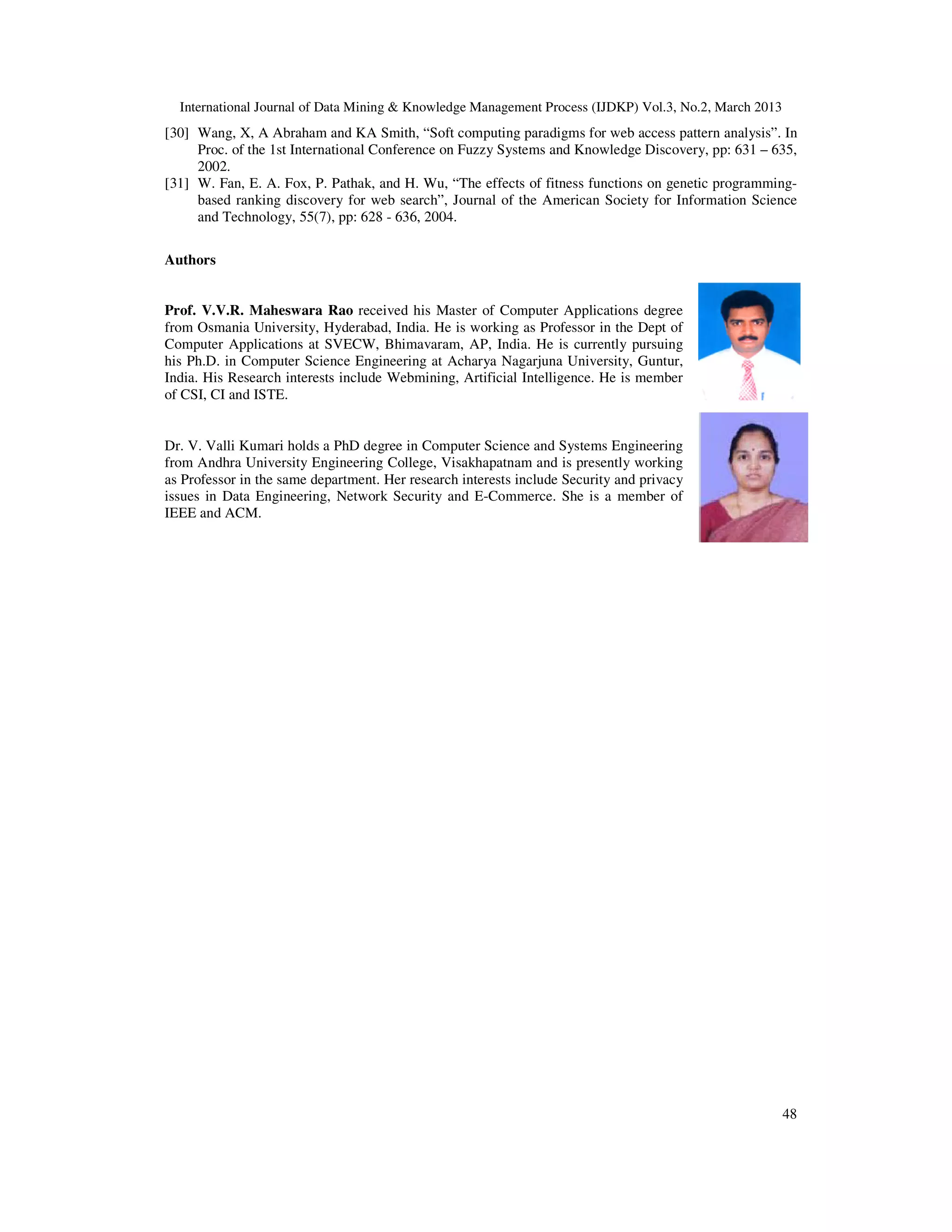 International Journal of Data Mining & Knowledge Management Process (IJDKP) Vol.3, No.2, March 2013
[30] Wang, X, A Abraham and KA Smith, “Soft computing paradigms for web access pattern analysis”. In
     Proc. of the 1st International Conference on Fuzzy Systems and Knowledge Discovery, pp: 631 – 635,
     2002.
[31] W. Fan, E. A. Fox, P. Pathak, and H. Wu, “The effects of fitness functions on genetic programming-
     based ranking discovery for web search”, Journal of the American Society for Information Science
     and Technology, 55(7), pp: 628 - 636, 2004.

Authors


Prof. V.V.R. Maheswara Rao received his Master of Computer Applications degree
from Osmania University, Hyderabad, India. He is working as Professor in the Dept of
Computer Applications at SVECW, Bhimavaram, AP, India. He is currently pursuing
his Ph.D. in Computer Science Engineering at Acharya Nagarjuna University, Guntur,
India. His Research interests include Webmining, Artificial Intelligence. He is member
of CSI, CI and ISTE.


Dr. V. Valli Kumari holds a PhD degree in Computer Science and Systems Engineering
from Andhra University Engineering College, Visakhapatnam and is presently working
as Professor in the same department. Her research interests include Security and privacy
issues in Data Engineering, Network Security and E-Commerce. She is a member of
IEEE and ACM.




                                                                                                        48
 