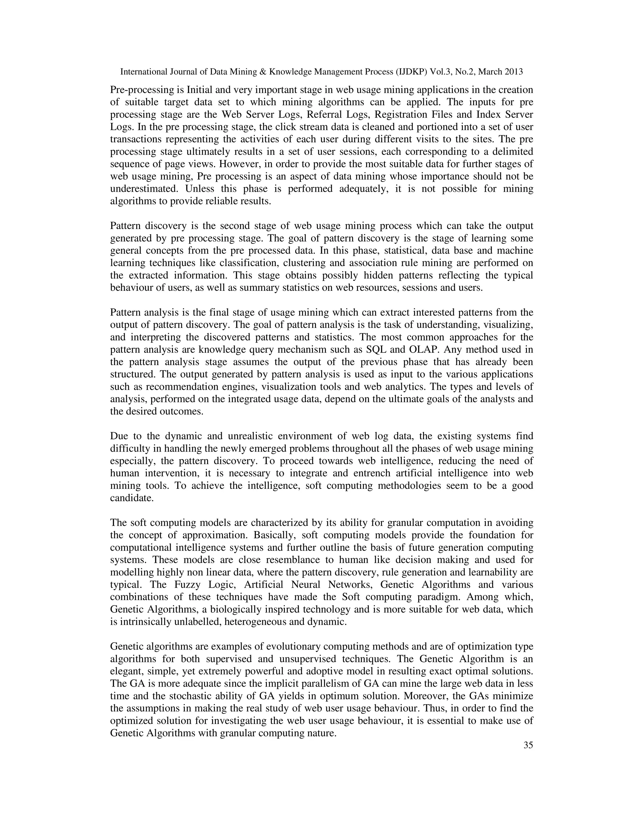 International Journal of Data Mining & Knowledge Management Process (IJDKP) Vol.3, No.2, March 2013
Pre-processing is Initial and very important stage in web usage mining applications in the creation
of suitable target data set to which mining algorithms can be applied. The inputs for pre
processing stage are the Web Server Logs, Referral Logs, Registration Files and Index Server
Logs. In the pre processing stage, the click stream data is cleaned and portioned into a set of user
transactions representing the activities of each user during different visits to the sites. The pre
processing stage ultimately results in a set of user sessions, each corresponding to a delimited
sequence of page views. However, in order to provide the most suitable data for further stages of
web usage mining, Pre processing is an aspect of data mining whose importance should not be
underestimated. Unless this phase is performed adequately, it is not possible for mining
algorithms to provide reliable results.

Pattern discovery is the second stage of web usage mining process which can take the output
generated by pre processing stage. The goal of pattern discovery is the stage of learning some
general concepts from the pre processed data. In this phase, statistical, data base and machine
learning techniques like classification, clustering and association rule mining are performed on
the extracted information. This stage obtains possibly hidden patterns reflecting the typical
behaviour of users, as well as summary statistics on web resources, sessions and users.

Pattern analysis is the final stage of usage mining which can extract interested patterns from the
output of pattern discovery. The goal of pattern analysis is the task of understanding, visualizing,
and interpreting the discovered patterns and statistics. The most common approaches for the
pattern analysis are knowledge query mechanism such as SQL and OLAP. Any method used in
the pattern analysis stage assumes the output of the previous phase that has already been
structured. The output generated by pattern analysis is used as input to the various applications
such as recommendation engines, visualization tools and web analytics. The types and levels of
analysis, performed on the integrated usage data, depend on the ultimate goals of the analysts and
the desired outcomes.

Due to the dynamic and unrealistic environment of web log data, the existing systems find
difficulty in handling the newly emerged problems throughout all the phases of web usage mining
especially, the pattern discovery. To proceed towards web intelligence, reducing the need of
human intervention, it is necessary to integrate and entrench artificial intelligence into web
mining tools. To achieve the intelligence, soft computing methodologies seem to be a good
candidate.

The soft computing models are characterized by its ability for granular computation in avoiding
the concept of approximation. Basically, soft computing models provide the foundation for
computational intelligence systems and further outline the basis of future generation computing
systems. These models are close resemblance to human like decision making and used for
modelling highly non linear data, where the pattern discovery, rule generation and learnability are
typical. The Fuzzy Logic, Artificial Neural Networks, Genetic Algorithms and various
combinations of these techniques have made the Soft computing paradigm. Among which,
Genetic Algorithms, a biologically inspired technology and is more suitable for web data, which
is intrinsically unlabelled, heterogeneous and dynamic.

Genetic algorithms are examples of evolutionary computing methods and are of optimization type
algorithms for both supervised and unsupervised techniques. The Genetic Algorithm is an
elegant, simple, yet extremely powerful and adoptive model in resulting exact optimal solutions.
The GA is more adequate since the implicit parallelism of GA can mine the large web data in less
time and the stochastic ability of GA yields in optimum solution. Moreover, the GAs minimize
the assumptions in making the real study of web user usage behaviour. Thus, in order to find the
optimized solution for investigating the web user usage behaviour, it is essential to make use of
Genetic Algorithms with granular computing nature.
                                                                                                        35
 