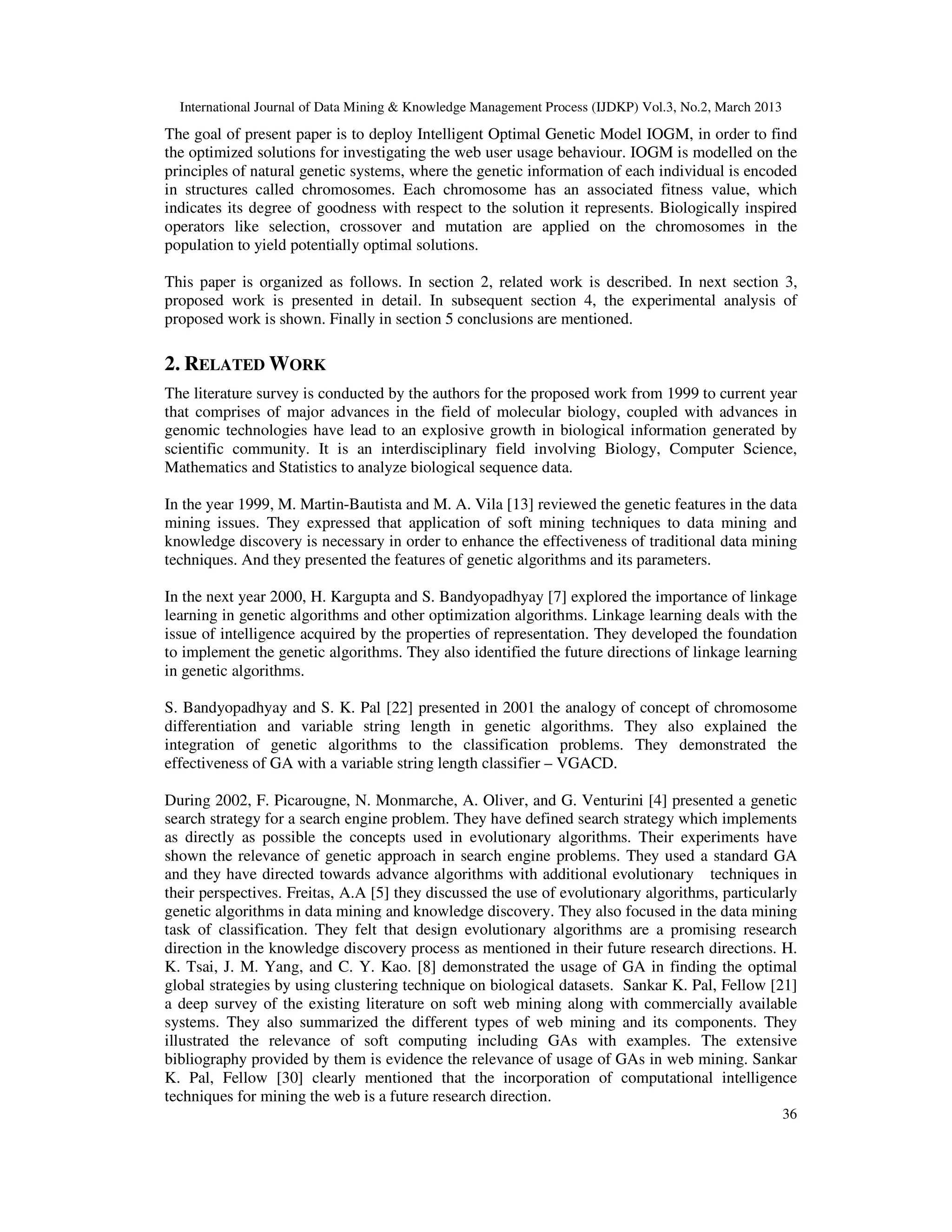 International Journal of Data Mining & Knowledge Management Process (IJDKP) Vol.3, No.2, March 2013
The goal of present paper is to deploy Intelligent Optimal Genetic Model IOGM, in order to find
the optimized solutions for investigating the web user usage behaviour. IOGM is modelled on the
principles of natural genetic systems, where the genetic information of each individual is encoded
in structures called chromosomes. Each chromosome has an associated fitness value, which
indicates its degree of goodness with respect to the solution it represents. Biologically inspired
operators like selection, crossover and mutation are applied on the chromosomes in the
population to yield potentially optimal solutions.

This paper is organized as follows. In section 2, related work is described. In next section 3,
proposed work is presented in detail. In subsequent section 4, the experimental analysis of
proposed work is shown. Finally in section 5 conclusions are mentioned.

2. RELATED WORK
The literature survey is conducted by the authors for the proposed work from 1999 to current year
that comprises of major advances in the field of molecular biology, coupled with advances in
genomic technologies have lead to an explosive growth in biological information generated by
scientific community. It is an interdisciplinary field involving Biology, Computer Science,
Mathematics and Statistics to analyze biological sequence data.

In the year 1999, M. Martin-Bautista and M. A. Vila [13] reviewed the genetic features in the data
mining issues. They expressed that application of soft mining techniques to data mining and
knowledge discovery is necessary in order to enhance the effectiveness of traditional data mining
techniques. And they presented the features of genetic algorithms and its parameters.

In the next year 2000, H. Kargupta and S. Bandyopadhyay [7] explored the importance of linkage
learning in genetic algorithms and other optimization algorithms. Linkage learning deals with the
issue of intelligence acquired by the properties of representation. They developed the foundation
to implement the genetic algorithms. They also identified the future directions of linkage learning
in genetic algorithms.

S. Bandyopadhyay and S. K. Pal [22] presented in 2001 the analogy of concept of chromosome
differentiation and variable string length in genetic algorithms. They also explained the
integration of genetic algorithms to the classification problems. They demonstrated the
effectiveness of GA with a variable string length classifier – VGACD.

During 2002, F. Picarougne, N. Monmarche, A. Oliver, and G. Venturini [4] presented a genetic
search strategy for a search engine problem. They have defined search strategy which implements
as directly as possible the concepts used in evolutionary algorithms. Their experiments have
shown the relevance of genetic approach in search engine problems. They used a standard GA
and they have directed towards advance algorithms with additional evolutionary techniques in
their perspectives. Freitas, A.A [5] they discussed the use of evolutionary algorithms, particularly
genetic algorithms in data mining and knowledge discovery. They also focused in the data mining
task of classification. They felt that design evolutionary algorithms are a promising research
direction in the knowledge discovery process as mentioned in their future research directions. H.
K. Tsai, J. M. Yang, and C. Y. Kao. [8] demonstrated the usage of GA in finding the optimal
global strategies by using clustering technique on biological datasets. Sankar K. Pal, Fellow [21]
a deep survey of the existing literature on soft web mining along with commercially available
systems. They also summarized the different types of web mining and its components. They
illustrated the relevance of soft computing including GAs with examples. The extensive
bibliography provided by them is evidence the relevance of usage of GAs in web mining. Sankar
K. Pal, Fellow [30] clearly mentioned that the incorporation of computational intelligence
techniques for mining the web is a future research direction.
                                                                                                        36
 