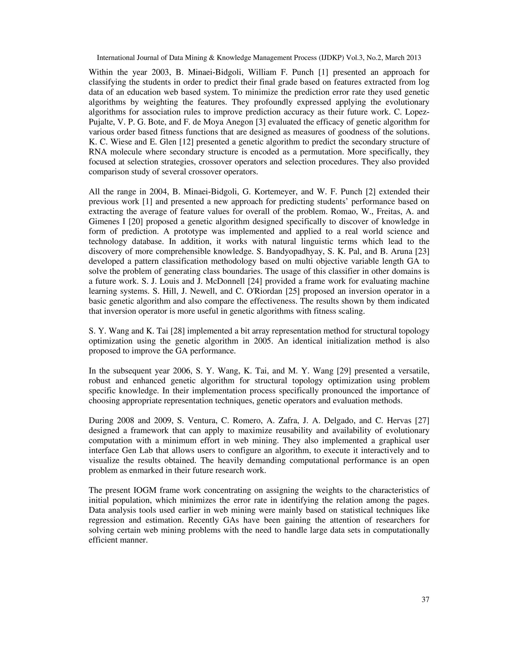 International Journal of Data Mining & Knowledge Management Process (IJDKP) Vol.3, No.2, March 2013
Within the year 2003, B. Minaei-Bidgoli, William F. Punch [1] presented an approach for
classifying the students in order to predict their final grade based on features extracted from log
data of an education web based system. To minimize the prediction error rate they used genetic
algorithms by weighting the features. They profoundly expressed applying the evolutionary
algorithms for association rules to improve prediction accuracy as their future work. C. Lopez-
Pujalte, V. P. G. Bote, and F. de Moya Anegon [3] evaluated the efficacy of genetic algorithm for
various order based fitness functions that are designed as measures of goodness of the solutions.
K. C. Wiese and E. Glen [12] presented a genetic algorithm to predict the secondary structure of
RNA molecule where secondary structure is encoded as a permutation. More specifically, they
focused at selection strategies, crossover operators and selection procedures. They also provided
comparison study of several crossover operators.

All the range in 2004, B. Minaei-Bidgoli, G. Kortemeyer, and W. F. Punch [2] extended their
previous work [1] and presented a new approach for predicting students’ performance based on
extracting the average of feature values for overall of the problem. Romao, W., Freitas, A. and
Gimenes I [20] proposed a genetic algorithm designed specifically to discover of knowledge in
form of prediction. A prototype was implemented and applied to a real world science and
technology database. In addition, it works with natural linguistic terms which lead to the
discovery of more comprehensible knowledge. S. Bandyopadhyay, S. K. Pal, and B. Aruna [23]
developed a pattern classification methodology based on multi objective variable length GA to
solve the problem of generating class boundaries. The usage of this classifier in other domains is
a future work. S. J. Louis and J. McDonnell [24] provided a frame work for evaluating machine
learning systems. S. Hill, J. Newell, and C. O'Riordan [25] proposed an inversion operator in a
basic genetic algorithm and also compare the effectiveness. The results shown by them indicated
that inversion operator is more useful in genetic algorithms with fitness scaling.

S. Y. Wang and K. Tai [28] implemented a bit array representation method for structural topology
optimization using the genetic algorithm in 2005. An identical initialization method is also
proposed to improve the GA performance.

In the subsequent year 2006, S. Y. Wang, K. Tai, and M. Y. Wang [29] presented a versatile,
robust and enhanced genetic algorithm for structural topology optimization using problem
specific knowledge. In their implementation process specifically pronounced the importance of
choosing appropriate representation techniques, genetic operators and evaluation methods.

During 2008 and 2009, S. Ventura, C. Romero, A. Zafra, J. A. Delgado, and C. Hervas [27]
designed a framework that can apply to maximize reusability and availability of evolutionary
computation with a minimum effort in web mining. They also implemented a graphical user
interface Gen Lab that allows users to configure an algorithm, to execute it interactively and to
visualize the results obtained. The heavily demanding computational performance is an open
problem as enmarked in their future research work.

The present IOGM frame work concentrating on assigning the weights to the characteristics of
initial population, which minimizes the error rate in identifying the relation among the pages.
Data analysis tools used earlier in web mining were mainly based on statistical techniques like
regression and estimation. Recently GAs have been gaining the attention of researchers for
solving certain web mining problems with the need to handle large data sets in computationally
efficient manner.




                                                                                                        37
 
