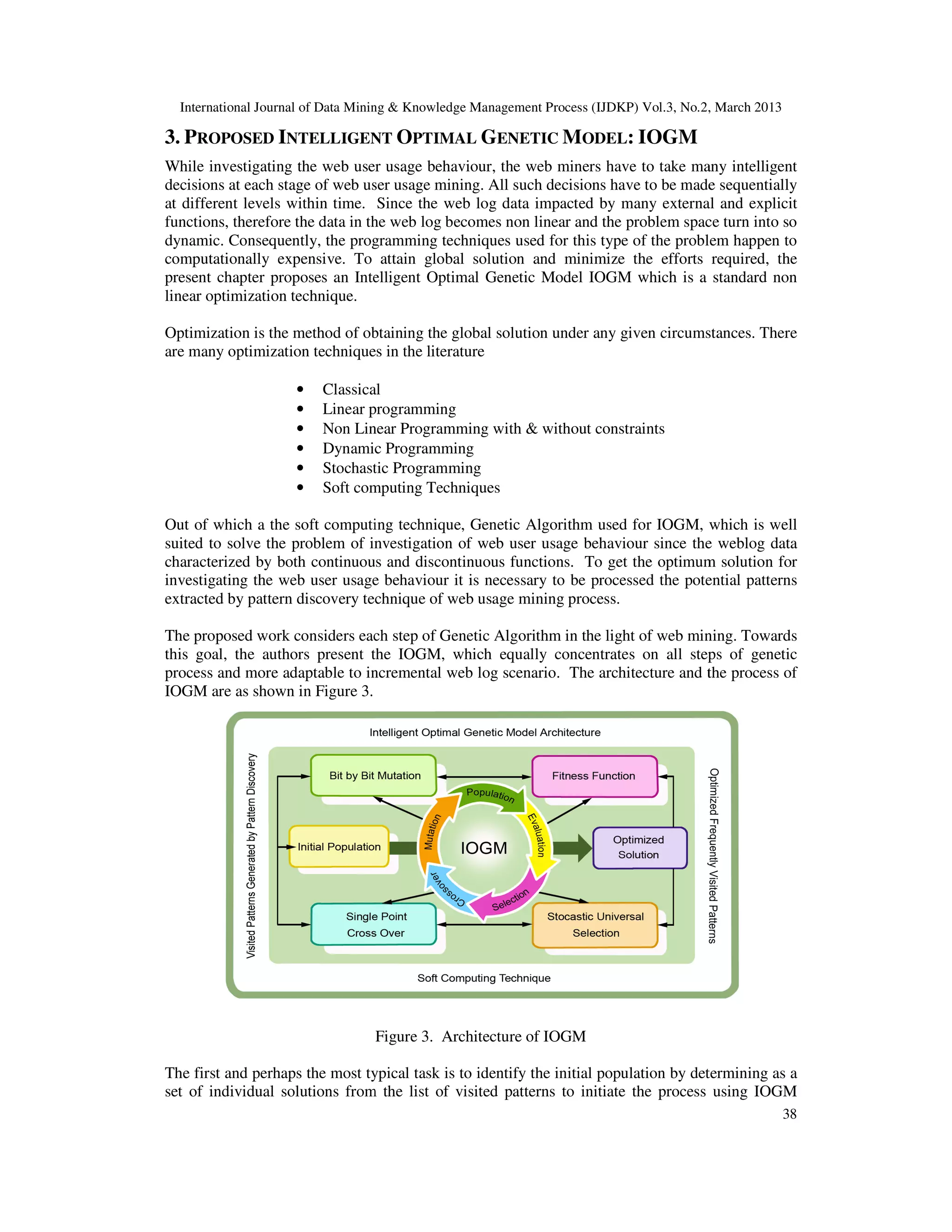 International Journal of Data Mining & Knowledge Management Process (IJDKP) Vol.3, No.2, March 2013

3. PROPOSED INTELLIGENT OPTIMAL GENETIC MODEL: IOGM
While investigating the web user usage behaviour, the web miners have to take many intelligent
                                                    ,
decisions at each stage of web user usage mining. All such decisions have to be made sequentially
                                                  .
at different levels within time. Since the web log data impacted by many external and explicit
functions, therefore the data in the web log becomes non linear and the problem space turn into so
dynamic. Consequently, the programming techniques used for this type of the problem happen to
                                            techniques
computationally expensive. To attain global solution and minimize the efforts required, the
present chapter proposes an Intelligent Optimal Genetic Model IOGM which is a standard non
linear optimization technique.

Optimization is the method of obtaining the global solution under any given circumstances. There
are many optimization techniques in the literature

                     •   Classical
                     •   Linear programming
                     •   Non Linear Programming with & without constraints
                     •   Dynamic Programming
                     •   Stochastic Programming
                     •   Soft computing Techniques

Out of which a the soft computing technique, Genetic Algorithm used for IOGM, which is well
                                     echnique,
suited to solve the problem of investigation of web user usage behaviour since the weblog data
characterized by both continuous and discontinuous functions. To get the optimum solution for
                    th
investigating the web user usage behaviour it is necessary to be processed the potential patterns
extracted by pattern discovery technique of web usage mining process.

The proposed work considers each step of Genetic Algorithm in the light of web mining. Towards
                                                                            eb
this goal, the authors present the IOGM, which equally concentrates on all steps of genetic
                                                                                eps
process and more adaptable to incremental web log scenario. The architecture and the process of
IOGM are as shown in Figure 3.




                                  Figure 3. Architecture of IOGM

The first and perhaps the most typical task is to identify the initial population by determining as a
set of individual solutions from the list of visited patterns to initiate the process using IOGM
                                                                        ate
                                                                                                        38
 