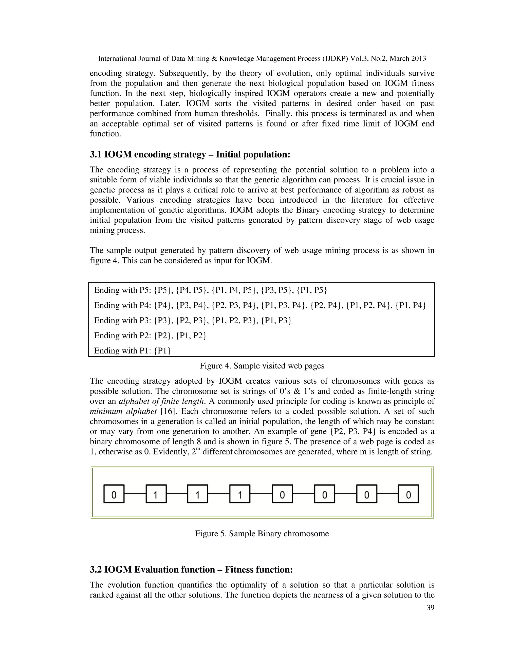 International Journal of Data Mining & Knowledge Management Process (IJDKP) Vol.3, No.2, March 2013
encoding strategy. Subsequently, by the theory of evolution, only optimal individuals survive
from the population and then generate the next biological population based on IOGM fitness
function. In the next step, biologically inspired IOGM operators create a new and potentially
better population. Later, IOGM sorts the visited patterns in desired order based on past
performance combined from human thresholds. Finally, this process is terminated as and when
an acceptable optimal set of visited patterns is found or after fixed time limit of IOGM end
function.

3.1 IOGM encoding strategy – Initial population:
The encoding strategy is a process of representing the potential solution to a problem into a
suitable form of viable individuals so that the genetic algorithm can process. It is crucial issue in
genetic process as it plays a critical role to arrive at best performance of algorithm as robust as
possible. Various encoding strategies have been introduced in the literature for effective
implementation of genetic algorithms. IOGM adopts the Binary encoding strategy to determine
initial population from the visited patterns generated by pattern discovery stage of web usage
mining process.

The sample output generated by pattern discovery of web usage mining process is as shown in
figure 4. This can be considered as input for IOGM.


 Ending with P5: {P5}, {P4, P5}, {P1, P4, P5}, {P3, P5}, {P1, P5}
 Ending with P4: {P4}, {P3, P4}, {P2, P3, P4}, {P1, P3, P4}, {P2, P4}, {P1, P2, P4}, {P1, P4}
 Ending with P3: {P3}, {P2, P3}, {P1, P2, P3}, {P1, P3}
 Ending with P2: {P2}, {P1, P2}
 Ending with P1: {P1}
                                Figure 4. Sample visited web pages
The encoding strategy adopted by IOGM creates various sets of chromosomes with genes as
possible solution. The chromosome set is strings of 0’s & 1’s and coded as finite-length string
over an alphabet of finite length. A commonly used principle for coding is known as principle of
minimum alphabet [16]. Each chromosome refers to a coded possible solution. A set of such
chromosomes in a generation is called an initial population, the length of which may be constant
or may vary from one generation to another. An example of gene {P2, P3, P4} is encoded as a
binary chromosome of length 8 and is shown in figure 5. The presence of a web page is coded as
1, otherwise as 0. Evidently, 2m different chromosomes are generated, where m is length of string.




                               Figure 5. Sample Binary chromosome



3.2 IOGM Evaluation function – Fitness function:
The evolution function quantifies the optimality of a solution so that a particular solution is
ranked against all the other solutions. The function depicts the nearness of a given solution to the
                                                                                                        39
 