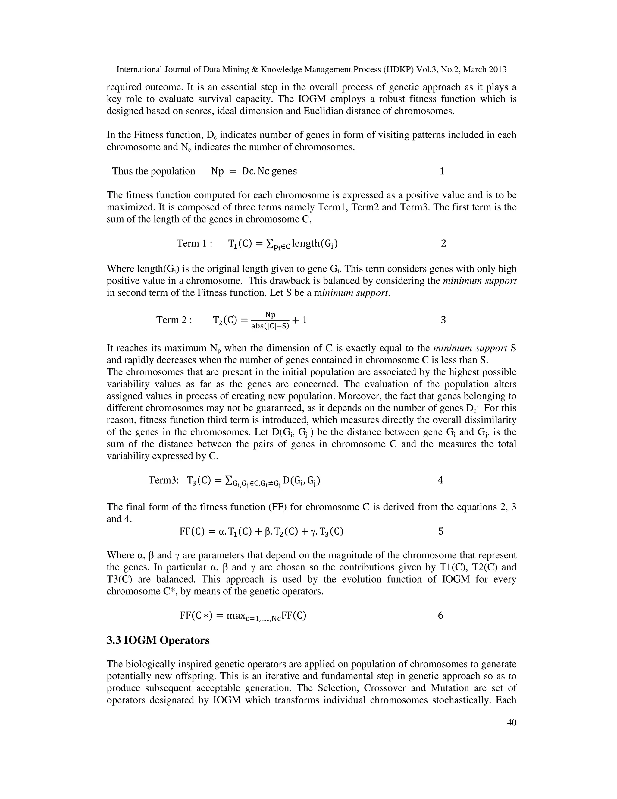 International Journal of Data Mining & Knowledge Management Process (IJDKP) Vol.3, No.2, March 2013
required outcome. It is an essential step in the overall process of genetic approach as it plays a
key role to evaluate survival capacity. The IOGM employs a robust fitness function which is
designed based on scores, ideal dimension and Euclidian distance of chromosomes.

In the Fitness function, Dc indicates number of genes in form of visiting patterns included in each
chromosome and Nc indicates the number of chromosomes.

 Thus the population     Np = Dc. Nc genes                                         1

The fitness function computed for each chromosome is expressed as a positive value and is to be
maximized. It is composed of three terms namely Term1, Term2 and Term3. The first term is the
sum of the length of the genes in chromosome C,

                 Term 1 :      Tଵ ሺCሻ = ∑୮౟ ∈େ lengthሺG୧ ሻ                          2

Where length(Gi) is the original length given to gene Gi. This term considers genes with only high
positive value in a chromosome. This drawback is balanced by considering the minimum support
in second term of the Fitness function. Let S be a minimum support.

                                        ୒୮
            Term 2 :        Tଶ ሺCሻ = ୟୠୱሺ|େ|ିୗሻ + 1                                 3

It reaches its maximum Np when the dimension of C is exactly equal to the minimum support S
and rapidly decreases when the number of genes contained in chromosome C is less than S.
The chromosomes that are present in the initial population are associated by the highest possible
variability values as far as the genes are concerned. The evaluation of the population alters
assigned values in process of creating new population. Moreover, the fact that genes belonging to
different chromosomes may not be guaranteed, as it depends on the number of genes Dc. For this
reason, fitness function third term is introduced, which measures directly the overall dissimilarity
of the genes in the chromosomes. Let D(Gi, Gj ) be the distance between gene Gi and Gj. is the
sum of the distance between the pairs of genes in chromosome C and the measures the total
variability expressed by C.

          Term3: Tଷ ሺCሻ = ∑ୋ౟, ୋౠ∈େ,ୋ౟ஷୋౠ DሺG୧ , G୨ ሻ                              4

The final form of the fitness function (FF) for chromosome C is derived from the equations 2, 3
and 4.
                 FFሺCሻ = α. Tଵ ሺCሻ + β. Tଶ ሺCሻ + γ. Tଷ ሺCሻ                  5

Where α, β and γ are parameters that depend on the magnitude of the chromosome that represent
the genes. In particular α, β and γ are chosen so the contributions given by T1(C), T2(C) and
T3(C) are balanced. This approach is used by the evolution function of IOGM for every
chromosome C*, by means of the genetic operators.

                  FFሺC ∗ሻ = maxୡୀଵ,…..,୒ୡFFሺCሻ                                     6

3.3 IOGM Operators

The biologically inspired genetic operators are applied on population of chromosomes to generate
potentially new offspring. This is an iterative and fundamental step in genetic approach so as to
produce subsequent acceptable generation. The Selection, Crossover and Mutation are set of
operators designated by IOGM which transforms individual chromosomes stochastically. Each

                                                                                                        40
 