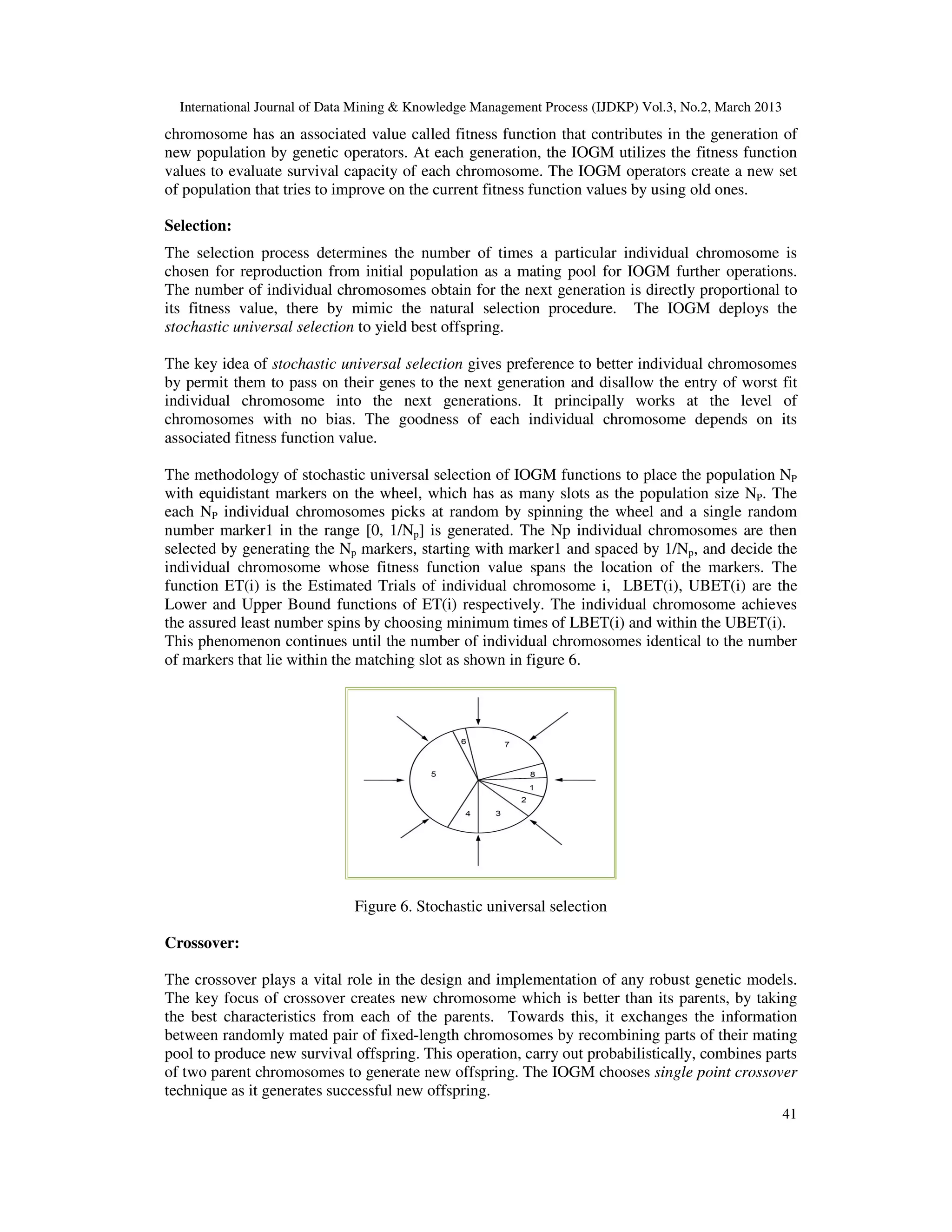 International Journal of Data Mining & Knowledge Management Process (IJDKP) Vol.3, No.2, March 2013
chromosome has an associated value called fitness function that contributes in the generation of
new population by genetic operators. At each generation, the IOGM utilizes the fitness function
values to evaluate survival capacity of each chromosome. The IOGM operators create a new set
of population that tries to improve on the current fitness function values by using old ones.

Selection:
The selection process determines the number of times a particular individual chromosome is
chosen for reproduction from initial population as a mating pool for IOGM further operations.
The number of individual chromosomes obtain for the next generation is directly proportional to
its fitness value, there by mimic the natural selection procedure. The IOGM deploys the
stochastic universal selection to yield best offspring.

The key idea of stochastic universal selection gives preference to better individual chromosomes
by permit them to pass on their genes to the next generation and disallow the entry of worst fit
individual chromosome into the next generations. It principally works at the level of
chromosomes with no bias. The goodness of each individual chromosome depends on its
associated fitness function value.

The methodology of stochastic universal selection of IOGM functions to place the population NP
with equidistant markers on the wheel, which has as many slots as the population size NP. The
each NP individual chromosomes picks at random by spinning the wheel and a single random
number marker1 in the range [0, 1/Np] is generated. The Np individual chromosomes are then
selected by generating the Np markers, starting with marker1 and spaced by 1/Np, and decide the
individual chromosome whose fitness function value spans the location of the markers. The
function ET(i) is the Estimated Trials of individual chromosome i, LBET(i), UBET(i) are the
Lower and Upper Bound functions of ET(i) respectively. The individual chromosome achieves
the assured least number spins by choosing minimum times of LBET(i) and within the UBET(i).
This phenomenon continues until the number of individual chromosomes identical to the number
of markers that lie within the matching slot as shown in figure 6.




                              Figure 6. Stochastic universal selection

Crossover:

The crossover plays a vital role in the design and implementation of any robust genetic models.
The key focus of crossover creates new chromosome which is better than its parents, by taking
the best characteristics from each of the parents. Towards this, it exchanges the information
between randomly mated pair of fixed-length chromosomes by recombining parts of their mating
pool to produce new survival offspring. This operation, carry out probabilistically, combines parts
of two parent chromosomes to generate new offspring. The IOGM chooses single point crossover
technique as it generates successful new offspring.
                                                                                                        41
 