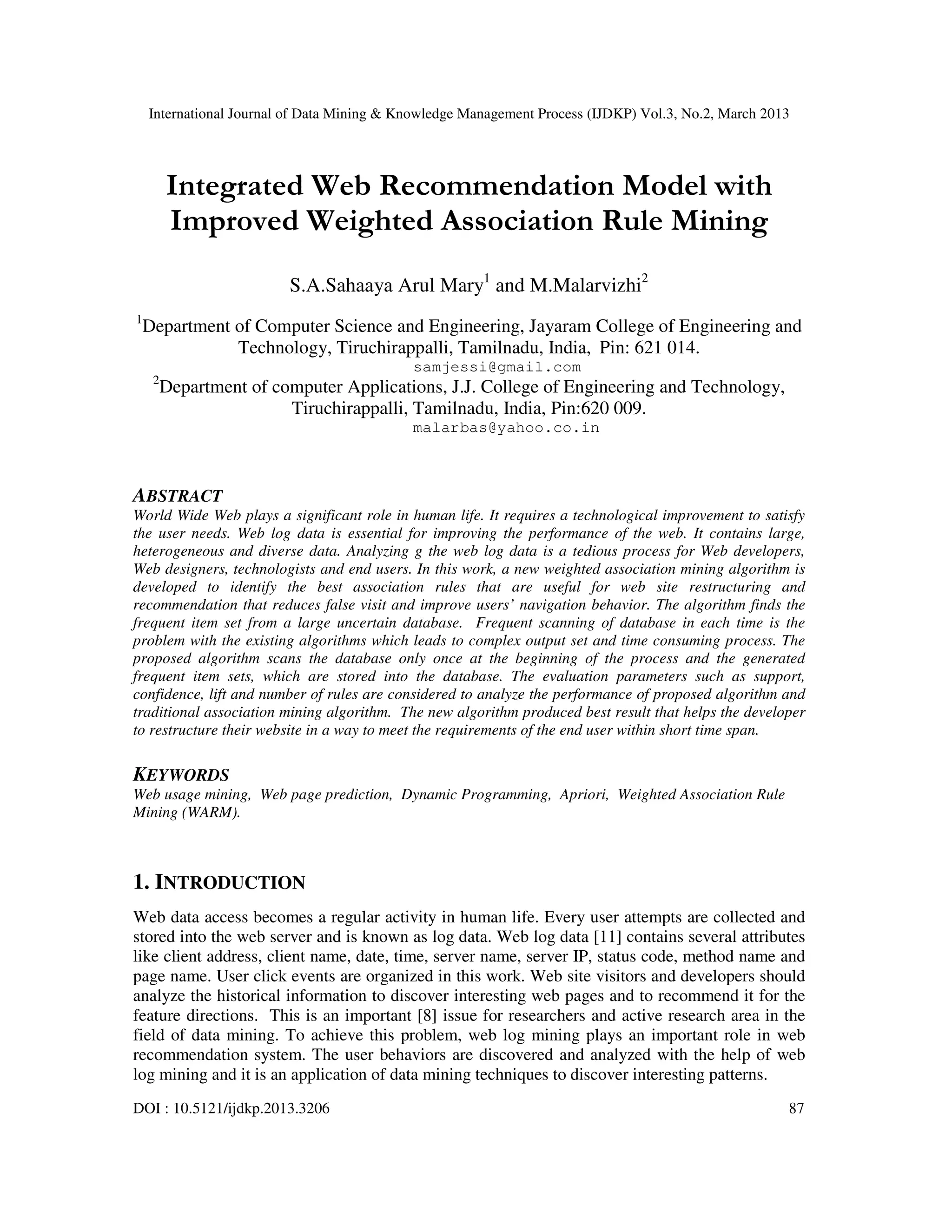 International Journal of Data Mining & Knowledge Management Process (IJDKP) Vol.3, No.2, March 2013




         Integrated Web Recommendation Model with
         Improved Weighted Association Rule Mining
                         S.A.Sahaaya Arul Mary1 and M.Malarvizhi2
1
    Department of Computer Science and Engineering, Jayaram College of Engineering and
               Technology, Tiruchirappalli, Tamilnadu, India, Pin: 621 014.
                                            samjessi@gmail.com
     2
         Department of computer Applications, J.J. College of Engineering and Technology,
                         Tiruchirappalli, Tamilnadu, India, Pin:620 009.
                                            malarbas@yahoo.co.in



ABSTRACT
World Wide Web plays a significant role in human life. It requires a technological improvement to satisfy
the user needs. Web log data is essential for improving the performance of the web. It contains large,
heterogeneous and diverse data. Analyzing g the web log data is a tedious process for Web developers,
Web designers, technologists and end users. In this work, a new weighted association mining algorithm is
developed to identify the best association rules that are useful for web site restructuring and
recommendation that reduces false visit and improve users’ navigation behavior. The algorithm finds the
frequent item set from a large uncertain database. Frequent scanning of database in each time is the
problem with the existing algorithms which leads to complex output set and time consuming process. The
proposed algorithm scans the database only once at the beginning of the process and the generated
frequent item sets, which are stored into the database. The evaluation parameters such as support,
confidence, lift and number of rules are considered to analyze the performance of proposed algorithm and
traditional association mining algorithm. The new algorithm produced best result that helps the developer
to restructure their website in a way to meet the requirements of the end user within short time span.

KEYWORDS
Web usage mining, Web page prediction, Dynamic Programming, Apriori, Weighted Association Rule
Mining (WARM).



1. INTRODUCTION
Web data access becomes a regular activity in human life. Every user attempts are collected and
stored into the web server and is known as log data. Web log data [11] contains several attributes
like client address, client name, date, time, server name, server IP, status code, method name and
page name. User click events are organized in this work. Web site visitors and developers should
analyze the historical information to discover interesting web pages and to recommend it for the
feature directions. This is an important [8] issue for researchers and active research area in the
field of data mining. To achieve this problem, web log mining plays an important role in web
recommendation system. The user behaviors are discovered and analyzed with the help of web
log mining and it is an application of data mining techniques to discover interesting patterns.
DOI : 10.5121/ijdkp.2013.3206                                                                         87
 
