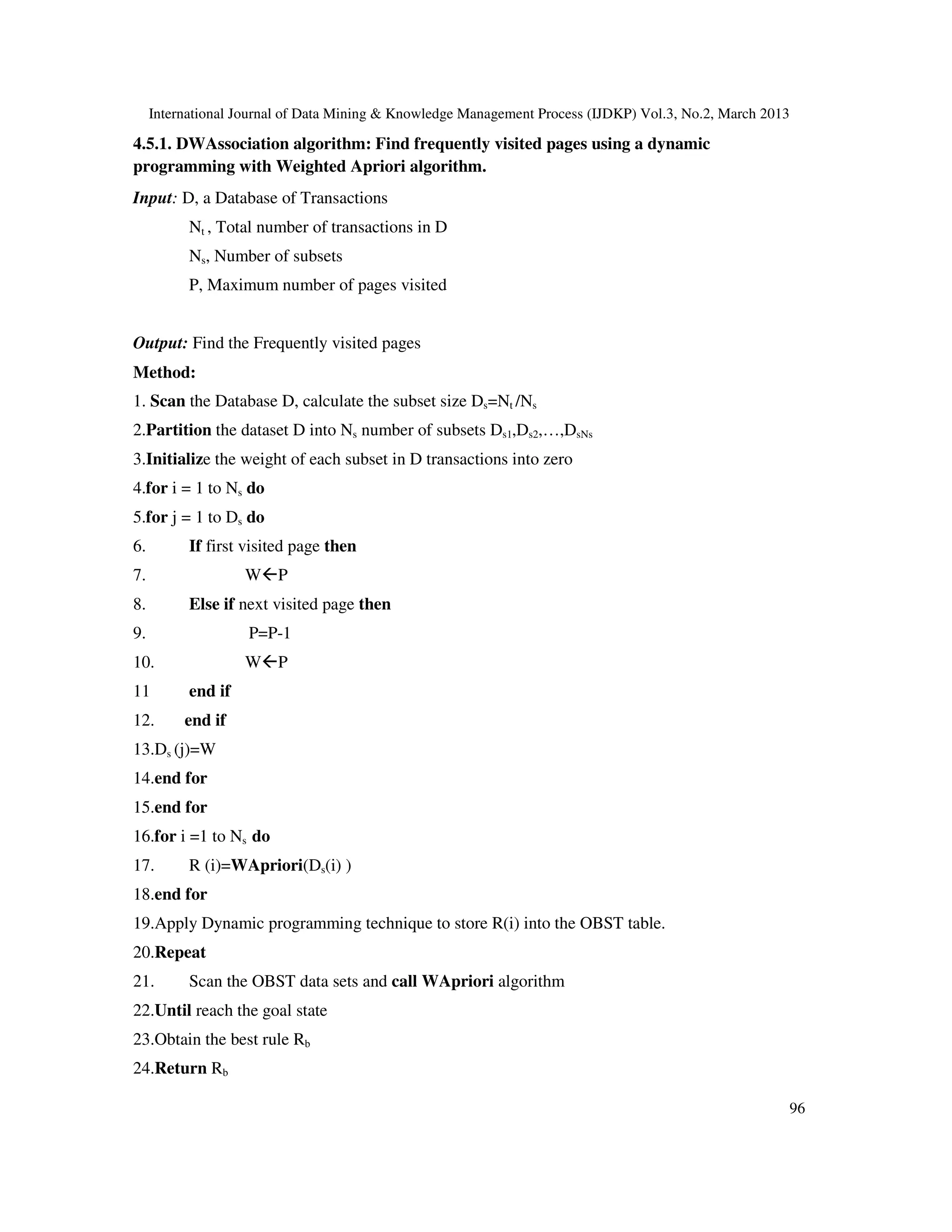 International Journal of Data Mining & Knowledge Management Process (IJDKP) Vol.3, No.2, March 2013

4.5.1. DWAssociation algorithm: Find frequently visited pages using a dynamic
programming with Weighted Apriori algorithm.
Input: D, a Database of Transactions
           Nt , Total number of transactions in D
           Ns, Number of subsets
           P, Maximum number of pages visited


Output: Find the Frequently visited pages
Method:
1. Scan the Database D, calculate the subset size Ds=Nt /Ns
2.Partition the dataset D into Ns number of subsets Ds1,Ds2,…,DsNs
3.Initialize the weight of each subset in D transactions into zero
4.for i = 1 to Ns do
5.for j = 1 to Ds do
6.         If first visited page then
7.                  W P
8.         Else if next visited page then
9.                  P=P-1
10.                 W P
11         end if
12.       end if
13.Ds (j)=W
14.end for
15.end for
16.for i =1 to Ns do
17.        R (i)=WApriori(Ds(i) )
18.end for
19.Apply Dynamic programming technique to store R(i) into the OBST table.
20.Repeat
21.        Scan the OBST data sets and call WApriori algorithm
22.Until reach the goal state
23.Obtain the best rule Rb
24.Return Rb

                                                                                                           96
 
