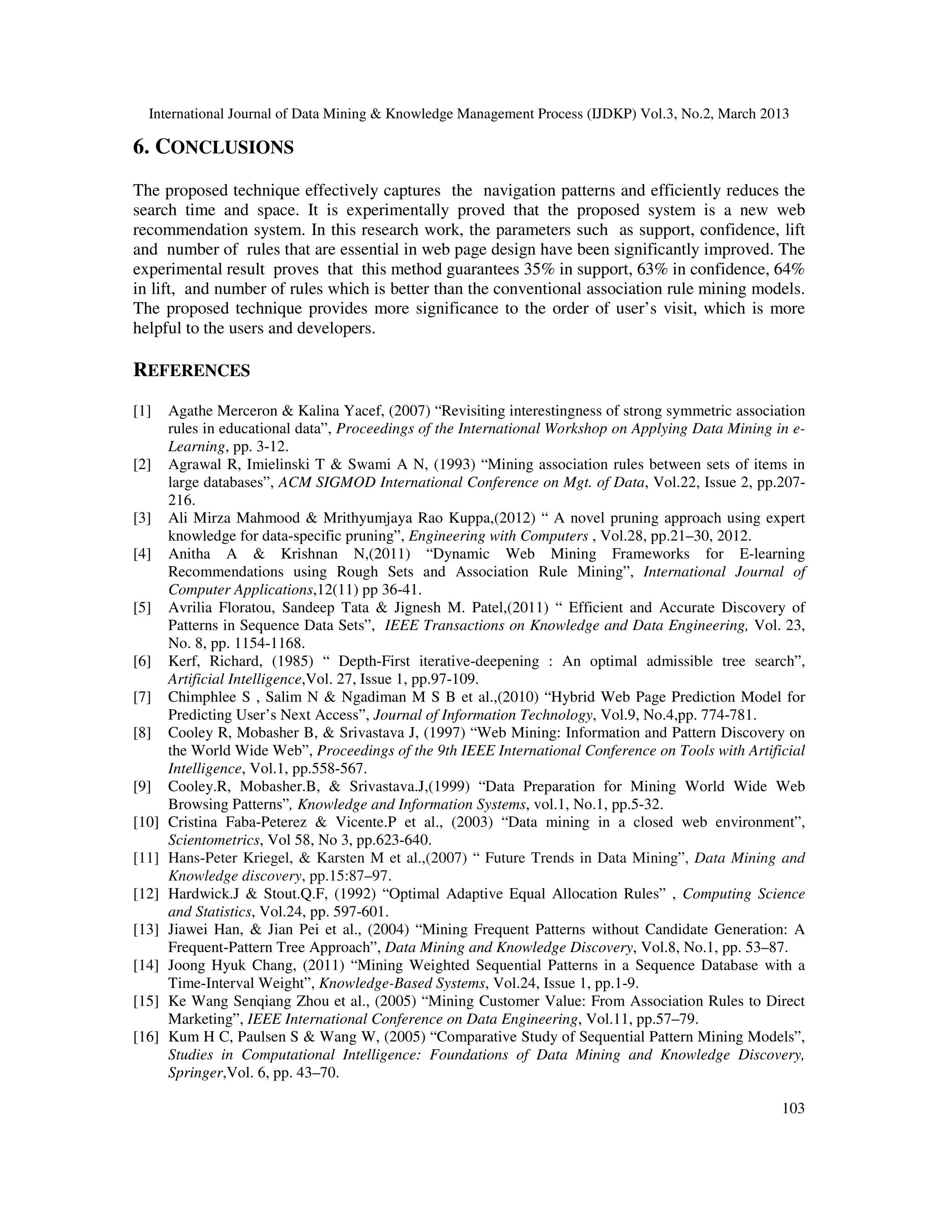 International Journal of Data Mining & Knowledge Management Process (IJDKP) Vol.3, No.2, March 2013

6. CONCLUSIONS
The proposed technique effectively captures the navigation patterns and efficiently reduces the
search time and space. It is experimentally proved that the proposed system is a new web
recommendation system. In this research work, the parameters such as support, confidence, lift
and number of rules that are essential in web page design have been significantly improved. The
experimental result proves that this method guarantees 35% in support, 63% in confidence, 64%
in lift, and number of rules which is better than the conventional association rule mining models.
The proposed technique provides more significance to the order of user’s visit, which is more
helpful to the users and developers.

REFERENCES
[1]    Agathe Merceron & Kalina Yacef, (2007) “Revisiting interestingness of strong symmetric association
       rules in educational data”, Proceedings of the International Workshop on Applying Data Mining in e-
       Learning, pp. 3-12.
[2]    Agrawal R, Imielinski T & Swami A N, (1993) “Mining association rules between sets of items in
       large databases”, ACM SIGMOD International Conference on Mgt. of Data, Vol.22, Issue 2, pp.207-
       216.
[3]    Ali Mirza Mahmood & Mrithyumjaya Rao Kuppa,(2012) “ A novel pruning approach using expert
       knowledge for data-specific pruning”, Engineering with Computers , Vol.28, pp.21–30, 2012.
[4]    Anitha A & Krishnan N,(2011) “Dynamic Web Mining Frameworks for E-learning
       Recommendations using Rough Sets and Association Rule Mining”, International Journal of
       Computer Applications,12(11) pp 36-41.
[5]    Avrilia Floratou, Sandeep Tata & Jignesh M. Patel,(2011) “ Efficient and Accurate Discovery of
       Patterns in Sequence Data Sets”, IEEE Transactions on Knowledge and Data Engineering, Vol. 23,
       No. 8, pp. 1154-1168.
[6]    Kerf, Richard, (1985) “ Depth-First iterative-deepening : An optimal admissible tree search”,
       Artificial Intelligence,Vol. 27, Issue 1, pp.97-109.
[7]    Chimphlee S , Salim N & Ngadiman M S B et al.,(2010) “Hybrid Web Page Prediction Model for
       Predicting User’s Next Access”, Journal of Information Technology, Vol.9, No.4,pp. 774-781.
[8]    Cooley R, Mobasher B, & Srivastava J, (1997) “Web Mining: Information and Pattern Discovery on
       the World Wide Web”, Proceedings of the 9th IEEE International Conference on Tools with Artificial
       Intelligence, Vol.1, pp.558-567.
[9]    Cooley.R, Mobasher.B, & Srivastava.J,(1999) “Data Preparation for Mining World Wide Web
       Browsing Patterns”, Knowledge and Information Systems, vol.1, No.1, pp.5-32.
[10]   Cristina Faba-Peterez & Vicente.P et al., (2003) “Data mining in a closed web environment”,
       Scientometrics, Vol 58, No 3, pp.623-640.
[11]   Hans-Peter Kriegel, & Karsten M et al.,(2007) “ Future Trends in Data Mining”, Data Mining and
       Knowledge discovery, pp.15:87–97.
[12]   Hardwick.J & Stout.Q.F, (1992) “Optimal Adaptive Equal Allocation Rules” , Computing Science
       and Statistics, Vol.24, pp. 597-601.
[13]   Jiawei Han, & Jian Pei et al., (2004) “Mining Frequent Patterns without Candidate Generation: A
       Frequent-Pattern Tree Approach”, Data Mining and Knowledge Discovery, Vol.8, No.1, pp. 53–87.
[14]   Joong Hyuk Chang, (2011) “Mining Weighted Sequential Patterns in a Sequence Database with a
       Time-Interval Weight”, Knowledge-Based Systems, Vol.24, Issue 1, pp.1-9.
[15]   Ke Wang Senqiang Zhou et al., (2005) “Mining Customer Value: From Association Rules to Direct
       Marketing”, IEEE International Conference on Data Engineering, Vol.11, pp.57–79.
[16]   Kum H C, Paulsen S & Wang W, (2005) “Comparative Study of Sequential Pattern Mining Models”,
       Studies in Computational Intelligence: Foundations of Data Mining and Knowledge Discovery,
       Springer,Vol. 6, pp. 43–70.

                                                                                                      103
 
