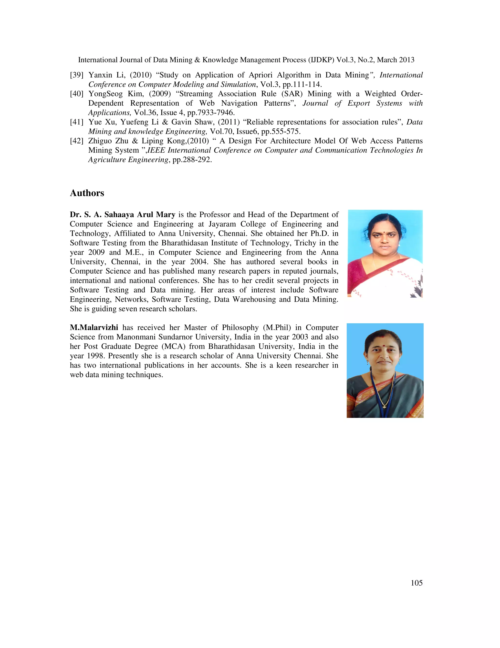 International Journal of Data Mining & Knowledge Management Process (IJDKP) Vol.3, No.2, March 2013
[39] Yanxin Li, (2010) “Study on Application of Apriori Algorithm in Data Mining”, International
     Conference on Computer Modeling and Simulation, Vol.3, pp.111-114.
[40] YongSeog Kim, (2009) “Streaming Association Rule (SAR) Mining with a Weighted Order-
     Dependent Representation of Web Navigation Patterns”, Journal of Export Systems with
     Applications, Vol.36, Issue 4, pp.7933-7946.
[41] Yue Xu, Yuefeng Li & Gavin Shaw, (2011) “Reliable representations for association rules”, Data
     Mining and knowledge Engineering, Vol.70, Issue6, pp.555-575.
[42] Zhiguo Zhu & Liping Kong,(2010) “ A Design For Architecture Model Of Web Access Patterns
     Mining System ”,IEEE International Conference on Computer and Communication Technologies In
     Agriculture Engineering, pp.288-292.



Authors

Dr. S. A. Sahaaya Arul Mary is the Professor and Head of the Department of
Computer Science and Engineering at Jayaram College of Engineering and
Technology, Affiliated to Anna University, Chennai. She obtained her Ph.D. in
Software Testing from the Bharathidasan Institute of Technology, Trichy in the
year 2009 and M.E., in Computer Science and Engineering from the Anna
University, Chennai, in the year 2004. She has authored several books in
Computer Science and has published many research papers in reputed journals,
international and national conferences. She has to her credit several projects in
Software Testing and Data mining. Her areas of interest include Software
Engineering, Networks, Software Testing, Data Warehousing and Data Mining.
She is guiding seven research scholars.

M.Malarvizhi has received her Master of Philosophy (M.Phil) in Computer
Science from Manonmani Sundarnor University, India in the year 2003 and also
her Post Graduate Degree (MCA) from Bharathidasan University, India in the
year 1998. Presently she is a research scholar of Anna University Chennai. She
has two international publications in her accounts. She is a keen researcher in
web data mining techniques.




                                                                                                   105
 