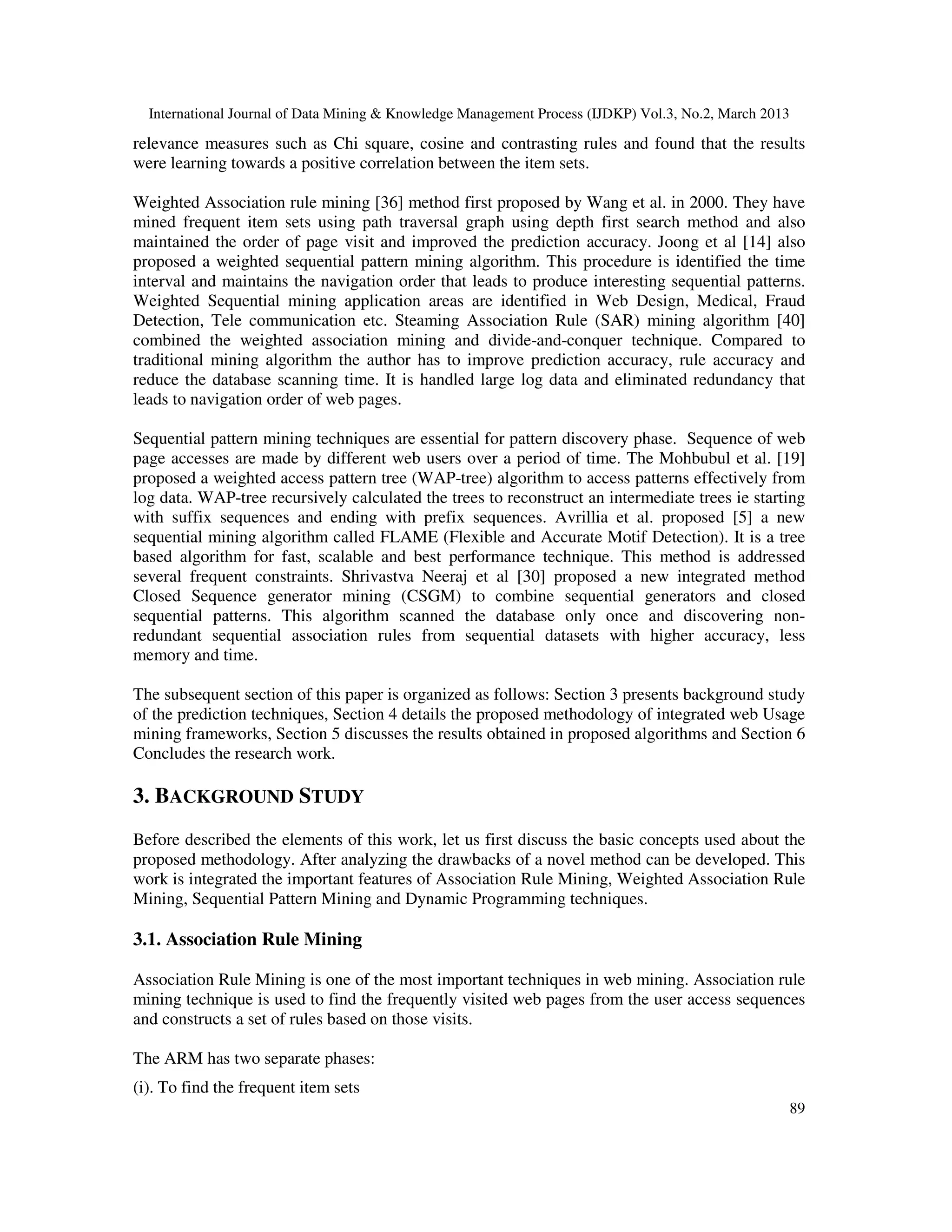 International Journal of Data Mining & Knowledge Management Process (IJDKP) Vol.3, No.2, March 2013

relevance measures such as Chi square, cosine and contrasting rules and found that the results
were learning towards a positive correlation between the item sets.

Weighted Association rule mining [36] method first proposed by Wang et al. in 2000. They have
mined frequent item sets using path traversal graph using depth first search method and also
maintained the order of page visit and improved the prediction accuracy. Joong et al [14] also
proposed a weighted sequential pattern mining algorithm. This procedure is identified the time
interval and maintains the navigation order that leads to produce interesting sequential patterns.
Weighted Sequential mining application areas are identified in Web Design, Medical, Fraud
Detection, Tele communication etc. Steaming Association Rule (SAR) mining algorithm [40]
combined the weighted association mining and divide-and-conquer technique. Compared to
traditional mining algorithm the author has to improve prediction accuracy, rule accuracy and
reduce the database scanning time. It is handled large log data and eliminated redundancy that
leads to navigation order of web pages.

Sequential pattern mining techniques are essential for pattern discovery phase. Sequence of web
page accesses are made by different web users over a period of time. The Mohbubul et al. [19]
proposed a weighted access pattern tree (WAP-tree) algorithm to access patterns effectively from
log data. WAP-tree recursively calculated the trees to reconstruct an intermediate trees ie starting
with suffix sequences and ending with prefix sequences. Avrillia et al. proposed [5] a new
sequential mining algorithm called FLAME (Flexible and Accurate Motif Detection). It is a tree
based algorithm for fast, scalable and best performance technique. This method is addressed
several frequent constraints. Shrivastva Neeraj et al [30] proposed a new integrated method
Closed Sequence generator mining (CSGM) to combine sequential generators and closed
sequential patterns. This algorithm scanned the database only once and discovering non-
redundant sequential association rules from sequential datasets with higher accuracy, less
memory and time.

The subsequent section of this paper is organized as follows: Section 3 presents background study
of the prediction techniques, Section 4 details the proposed methodology of integrated web Usage
mining frameworks, Section 5 discusses the results obtained in proposed algorithms and Section 6
Concludes the research work.

3. BACKGROUND STUDY
Before described the elements of this work, let us first discuss the basic concepts used about the
proposed methodology. After analyzing the drawbacks of a novel method can be developed. This
work is integrated the important features of Association Rule Mining, Weighted Association Rule
Mining, Sequential Pattern Mining and Dynamic Programming techniques.

3.1. Association Rule Mining

Association Rule Mining is one of the most important techniques in web mining. Association rule
mining technique is used to find the frequently visited web pages from the user access sequences
and constructs a set of rules based on those visits.

The ARM has two separate phases:
(i). To find the frequent item sets
                                                                                                        89
 