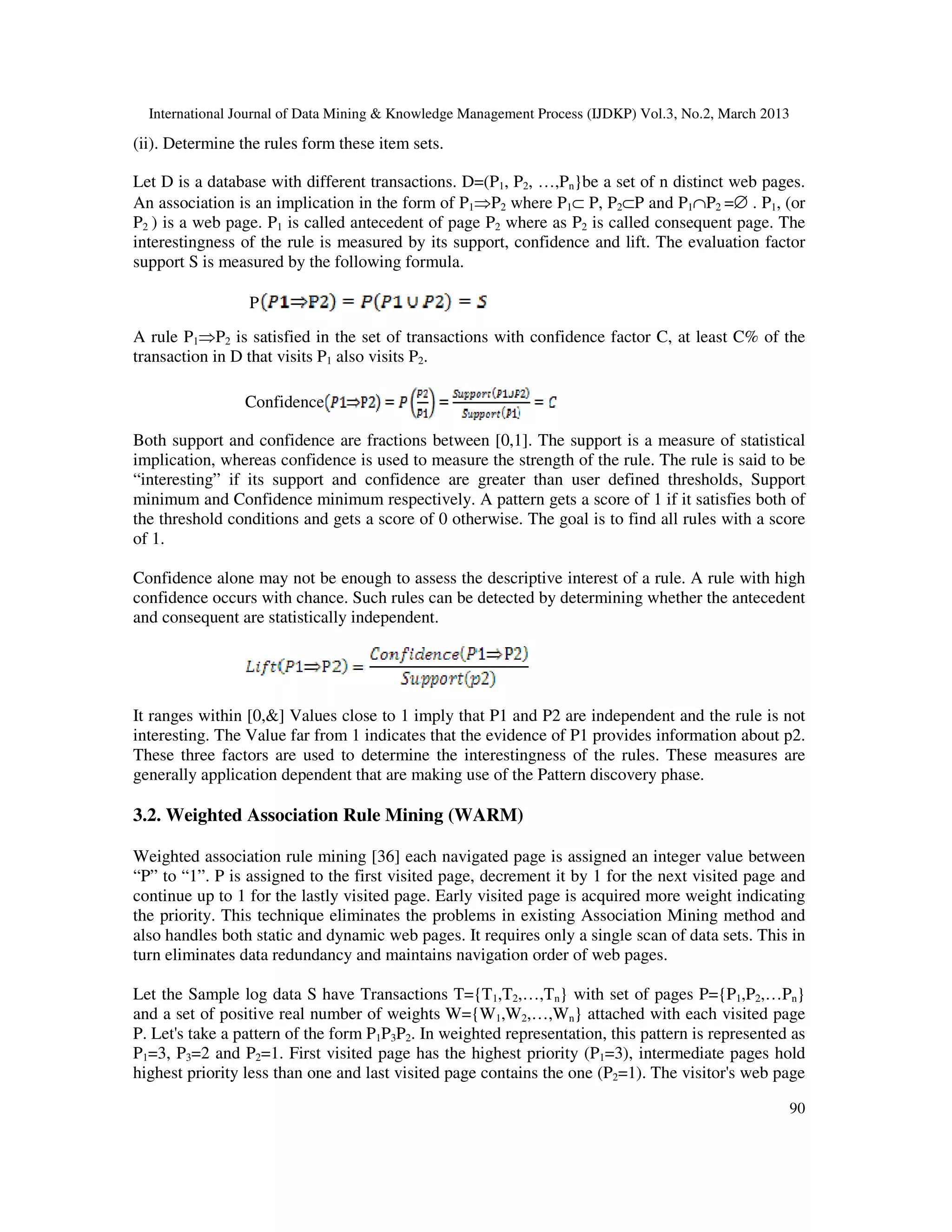 International Journal of Data Mining & Knowledge Management Process (IJDKP) Vol.3, No.2, March 2013

(ii). Determine the rules form these item sets.

Let D is a database with different transactions. D=(P1, P2, …,Pn}be a set of n distinct web pages.
An association is an implication in the form of P1⇒P2 where P1⊂ P, P2⊂P and P1∩P2 =∅ . P1, (or
P2 ) is a web page. P1 is called antecedent of page P2 where as P2 is called consequent page. The
interestingness of the rule is measured by its support, confidence and lift. The evaluation factor
support S is measured by the following formula.

                 P
A rule P1⇒P2 is satisfied in the set of transactions with confidence factor C, at least C% of the
transaction in D that visits P1 also visits P2.

                Confidence

Both support and confidence are fractions between [0,1]. The support is a measure of statistical
implication, whereas confidence is used to measure the strength of the rule. The rule is said to be
“interesting” if its support and confidence are greater than user defined thresholds, Support
minimum and Confidence minimum respectively. A pattern gets a score of 1 if it satisfies both of
the threshold conditions and gets a score of 0 otherwise. The goal is to find all rules with a score
of 1.

Confidence alone may not be enough to assess the descriptive interest of a rule. A rule with high
confidence occurs with chance. Such rules can be detected by determining whether the antecedent
and consequent are statistically independent.




It ranges within [0,&] Values close to 1 imply that P1 and P2 are independent and the rule is not
interesting. The Value far from 1 indicates that the evidence of P1 provides information about p2.
These three factors are used to determine the interestingness of the rules. These measures are
generally application dependent that are making use of the Pattern discovery phase.

3.2. Weighted Association Rule Mining (WARM)

Weighted association rule mining [36] each navigated page is assigned an integer value between
“P” to “1”. P is assigned to the first visited page, decrement it by 1 for the next visited page and
continue up to 1 for the lastly visited page. Early visited page is acquired more weight indicating
the priority. This technique eliminates the problems in existing Association Mining method and
also handles both static and dynamic web pages. It requires only a single scan of data sets. This in
turn eliminates data redundancy and maintains navigation order of web pages.

Let the Sample log data S have Transactions T={T1,T2,…,Tn} with set of pages P={P1,P2,…Pn}
and a set of positive real number of weights W={W1,W2,…,Wn} attached with each visited page
P. Let's take a pattern of the form P1P3P2. In weighted representation, this pattern is represented as
P1=3, P3=2 and P2=1. First visited page has the highest priority (P1=3), intermediate pages hold
highest priority less than one and last visited page contains the one (P2=1). The visitor's web page

                                                                                                        90
 