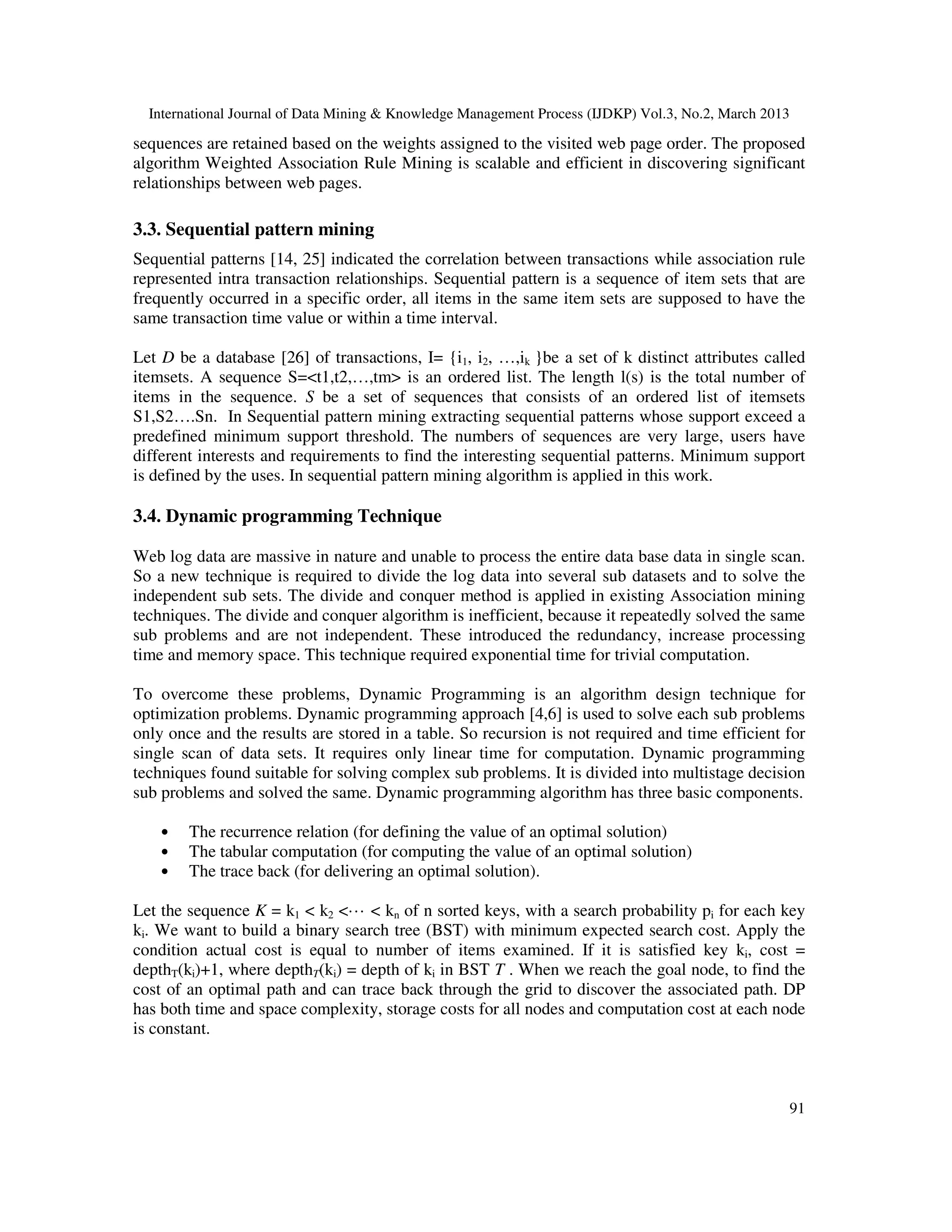 International Journal of Data Mining & Knowledge Management Process (IJDKP) Vol.3, No.2, March 2013

sequences are retained based on the weights assigned to the visited web page order. The proposed
algorithm Weighted Association Rule Mining is scalable and efficient in discovering significant
relationships between web pages.

3.3. Sequential pattern mining
Sequential patterns [14, 25] indicated the correlation between transactions while association rule
represented intra transaction relationships. Sequential pattern is a sequence of item sets that are
frequently occurred in a specific order, all items in the same item sets are supposed to have the
same transaction time value or within a time interval.

Let D be a database [26] of transactions, I= {i1, i2, …,ik }be a set of k distinct attributes called
itemsets. A sequence S=<t1,t2,…,tm> is an ordered list. The length l(s) is the total number of
items in the sequence. S be a set of sequences that consists of an ordered list of itemsets
S1,S2….Sn. In Sequential pattern mining extracting sequential patterns whose support exceed a
predefined minimum support threshold. The numbers of sequences are very large, users have
different interests and requirements to find the interesting sequential patterns. Minimum support
is defined by the uses. In sequential pattern mining algorithm is applied in this work.

3.4. Dynamic programming Technique

Web log data are massive in nature and unable to process the entire data base data in single scan.
So a new technique is required to divide the log data into several sub datasets and to solve the
independent sub sets. The divide and conquer method is applied in existing Association mining
techniques. The divide and conquer algorithm is inefficient, because it repeatedly solved the same
sub problems and are not independent. These introduced the redundancy, increase processing
time and memory space. This technique required exponential time for trivial computation.

To overcome these problems, Dynamic Programming is an algorithm design technique for
optimization problems. Dynamic programming approach [4,6] is used to solve each sub problems
only once and the results are stored in a table. So recursion is not required and time efficient for
single scan of data sets. It requires only linear time for computation. Dynamic programming
techniques found suitable for solving complex sub problems. It is divided into multistage decision
sub problems and solved the same. Dynamic programming algorithm has three basic components.

    •   The recurrence relation (for defining the value of an optimal solution)
    •   The tabular computation (for computing the value of an optimal solution)
    •   The trace back (for delivering an optimal solution).

Let the sequence K = k1 < k2 <··· < kn of n sorted keys, with a search probability pi for each key
ki. We want to build a binary search tree (BST) with minimum expected search cost. Apply the
condition actual cost is equal to number of items examined. If it is satisfied key ki, cost =
depthT(ki)+1, where depthT(ki) = depth of ki in BST T . When we reach the goal node, to find the
cost of an optimal path and can trace back through the grid to discover the associated path. DP
has both time and space complexity, storage costs for all nodes and computation cost at each node
is constant.



                                                                                                        91
 