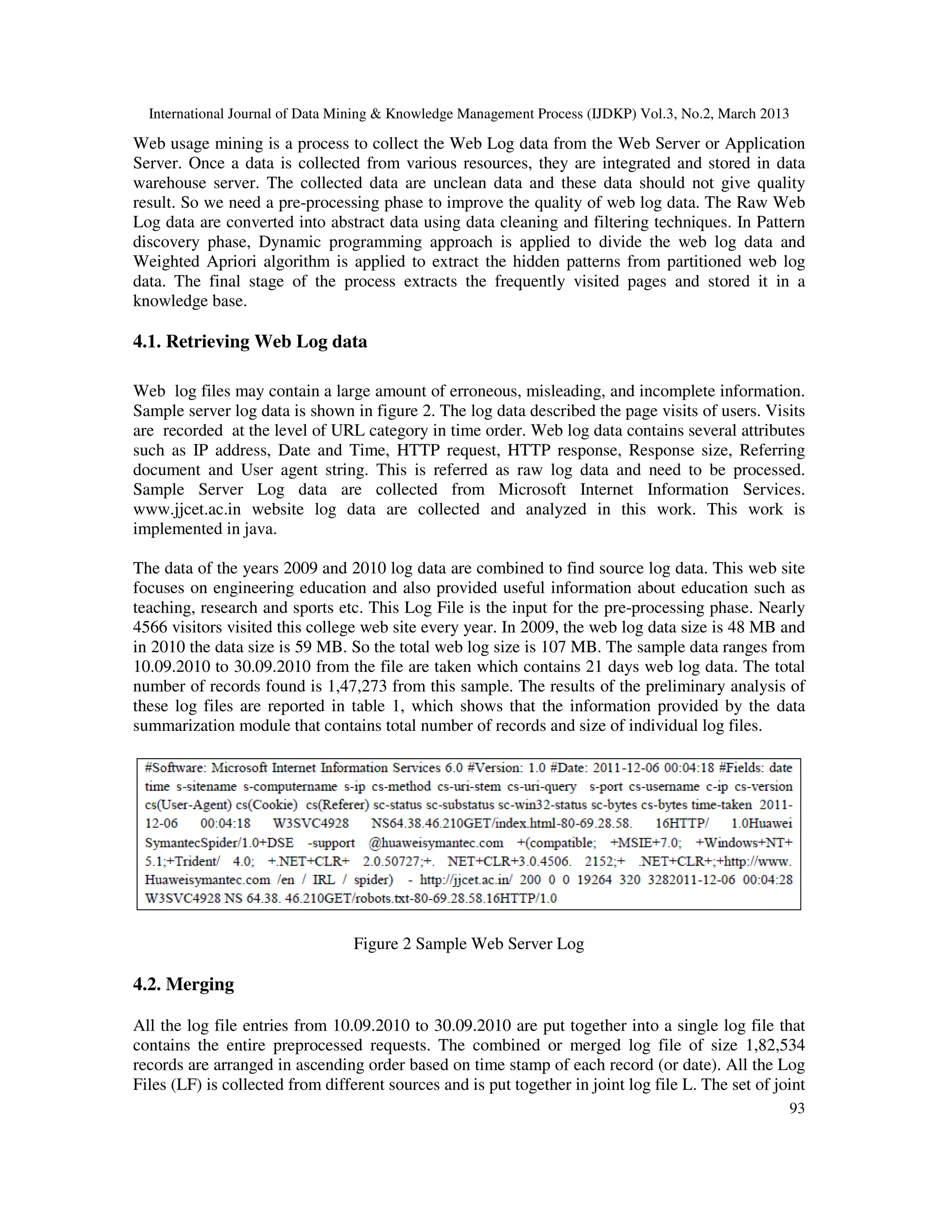 International Journal of Data Mining & Knowledge Management Process (IJDKP) Vol.3, No.2, March 2013

Web usage mining is a process to collect the Web Log data from the Web Server or Application
Server. Once a data is collected from various resources, they are integrated and stored in data
warehouse server. The collected data are unclean data and these data should not give quality
result. So we need a pre-processing phase to improve the quality of web log data. The Raw Web
Log data are converted into abstract data using data cleaning and filtering techniques. In Pattern
discovery phase, Dynamic programming approach is applied to divide the web log data and
Weighted Apriori algorithm is applied to extract the hidden patterns from partitioned web log
data. The final stage of the process extracts the frequently visited pages and stored it in a
knowledge base.

4.1. Retrieving Web Log data

Web log files may contain a large amount of erroneous, misleading, and incomplete information.
Sample server log data is shown in figure 2. The log data described the page visits of users. Visits
are recorded at the level of URL category in time order. Web log data contains several attributes
such as IP address, Date and Time, HTTP request, HTTP response, Response size, Referring
document and User agent string. This is referred as raw log data and need to be processed.
Sample Server Log data are collected from Microsoft Internet Information Services.
www.jjcet.ac.in website log data are collected and analyzed in this work. This work is
implemented in java.

The data of the years 2009 and 2010 log data are combined to find source log data. This web site
focuses on engineering education and also provided useful information about education such as
teaching, research and sports etc. This Log File is the input for the pre-processing phase. Nearly
4566 visitors visited this college web site every year. In 2009, the web log data size is 48 MB and
in 2010 the data size is 59 MB. So the total web log size is 107 MB. The sample data ranges from
10.09.2010 to 30.09.2010 from the file are taken which contains 21 days web log data. The total
number of records found is 1,47,273 from this sample. The results of the preliminary analysis of
these log files are reported in table 1, which shows that the information provided by the data
summarization module that contains total number of records and size of individual log files.




                                  Figure 2 Sample Web Server Log

4.2. Merging

All the log file entries from 10.09.2010 to 30.09.2010 are put together into a single log file that
contains the entire preprocessed requests. The combined or merged log file of size 1,82,534
records are arranged in ascending order based on time stamp of each record (or date). All the Log
Files (LF) is collected from different sources and is put together in joint log file L. The set of joint
                                                                                                        93
 