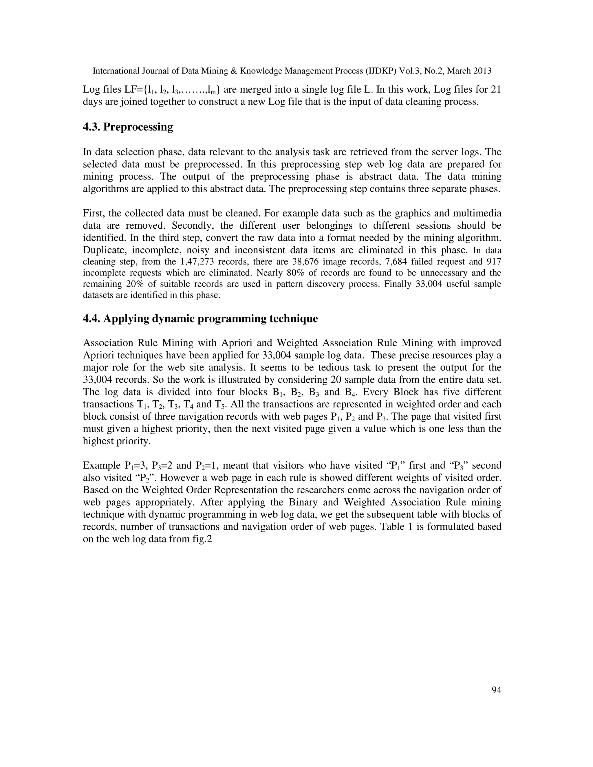 International Journal of Data Mining & Knowledge Management Process (IJDKP) Vol.3, No.2, March 2013

Log files LF={l1, l2, l3,…….,lm} are merged into a single log file L. In this work, Log files for 21
days are joined together to construct a new Log file that is the input of data cleaning process.

4.3. Preprocessing

In data selection phase, data relevant to the analysis task are retrieved from the server logs. The
selected data must be preprocessed. In this preprocessing step web log data are prepared for
mining process. The output of the preprocessing phase is abstract data. The data mining
algorithms are applied to this abstract data. The preprocessing step contains three separate phases.

First, the collected data must be cleaned. For example data such as the graphics and multimedia
data are removed. Secondly, the different user belongings to different sessions should be
identified. In the third step, convert the raw data into a format needed by the mining algorithm.
Duplicate, incomplete, noisy and inconsistent data items are eliminated in this phase. In data
cleaning step, from the 1,47,273 records, there are 38,676 image records, 7,684 failed request and 917
incomplete requests which are eliminated. Nearly 80% of records are found to be unnecessary and the
remaining 20% of suitable records are used in pattern discovery process. Finally 33,004 useful sample
datasets are identified in this phase.

4.4. Applying dynamic programming technique

Association Rule Mining with Apriori and Weighted Association Rule Mining with improved
Apriori techniques have been applied for 33,004 sample log data. These precise resources play a
major role for the web site analysis. It seems to be tedious task to present the output for the
33,004 records. So the work is illustrated by considering 20 sample data from the entire data set.
The log data is divided into four blocks B1, B2, B3 and B4. Every Block has five different
transactions T1, T2, T3, T4 and T5. All the transactions are represented in weighted order and each
block consist of three navigation records with web pages P1, P2 and P3. The page that visited first
must given a highest priority, then the next visited page given a value which is one less than the
highest priority.

Example P1=3, P3=2 and P2=1, meant that visitors who have visited “P1” first and “P3” second
also visited “P2”. However a web page in each rule is showed different weights of visited order.
Based on the Weighted Order Representation the researchers come across the navigation order of
web pages appropriately. After applying the Binary and Weighted Association Rule mining
technique with dynamic programming in web log data, we get the subsequent table with blocks of
records, number of transactions and navigation order of web pages. Table 1 is formulated based
on the web log data from fig.2




                                                                                                        94
 
