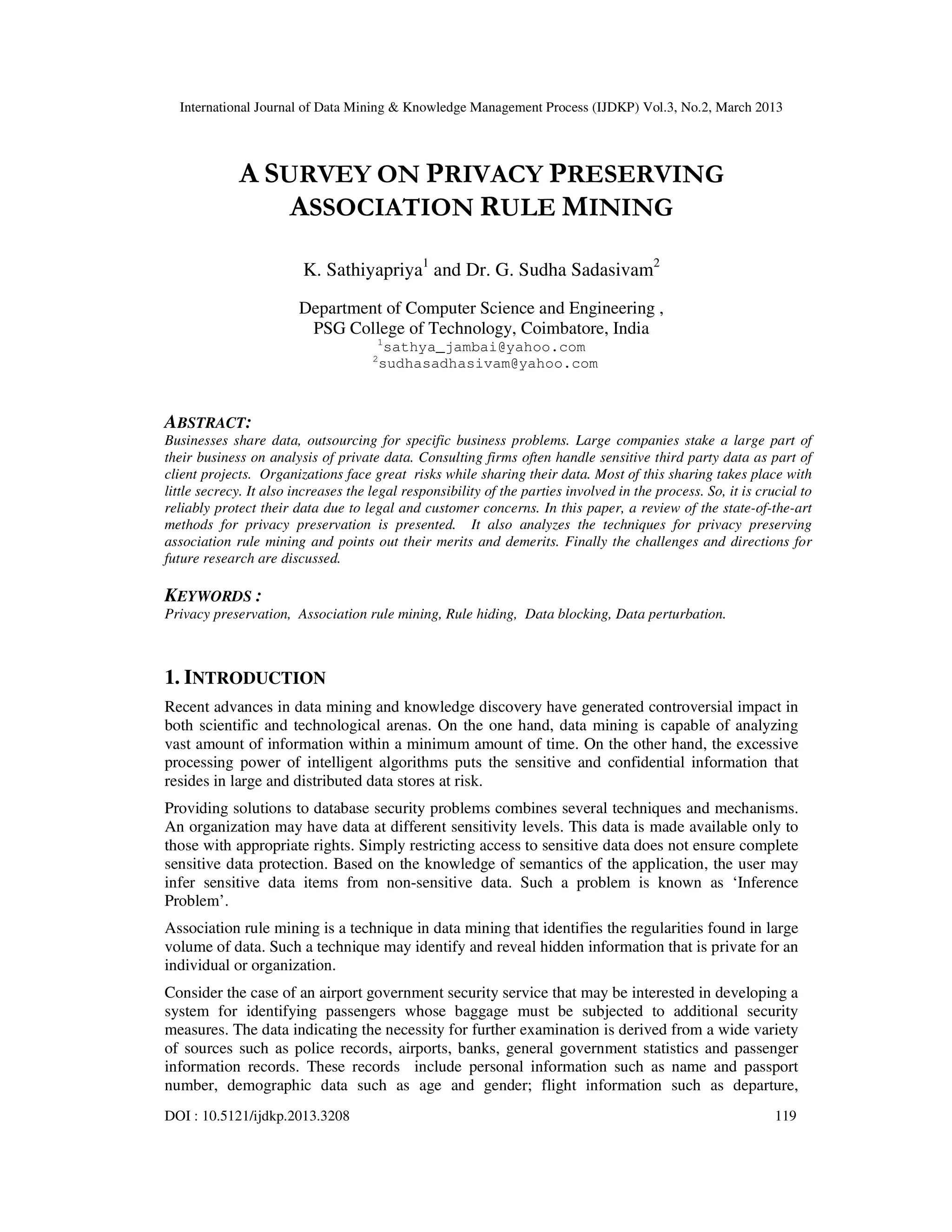 International Journal of Data Mining & Knowledge Management Process (IJDKP) Vol.3, No.2, March 2013




             A SURVEY ON PRIVACY PRESERVING
                 ASSOCIATION RULE MINING

                         K. Sathiyapriya1 and Dr. G. Sudha Sadasivam2
                        Department of Computer Science and Engineering ,
                         PSG College of Technology, Coimbatore, India
                                       1
                                           sathya_jambai@yahoo.com
                                      2
                                          sudhasadhasivam@yahoo.com



ABSTRACT:
Businesses share data, outsourcing for specific business problems. Large companies stake a large part of
their business on analysis of private data. Consulting firms often handle sensitive third party data as part of
client projects. Organizations face great risks while sharing their data. Most of this sharing takes place with
little secrecy. It also increases the legal responsibility of the parties involved in the process. So, it is crucial to
reliably protect their data due to legal and customer concerns. In this paper, a review of the state-of-the-art
methods for privacy preservation is presented. It also analyzes the techniques for privacy preserving
association rule mining and points out their merits and demerits. Finally the challenges and directions for
future research are discussed.

KEYWORDS :
Privacy preservation, Association rule mining, Rule hiding, Data blocking, Data perturbation.



1. INTRODUCTION
Recent advances in data mining and knowledge discovery have generated controversial impact in
both scientific and technological arenas. On the one hand, data mining is capable of analyzing
vast amount of information within a minimum amount of time. On the other hand, the excessive
processing power of intelligent algorithms puts the sensitive and confidential information that
resides in large and distributed data stores at risk.
Providing solutions to database security problems combines several techniques and mechanisms.
An organization may have data at different sensitivity levels. This data is made available only to
those with appropriate rights. Simply restricting access to sensitive data does not ensure complete
sensitive data protection. Based on the knowledge of semantics of the application, the user may
infer sensitive data items from non-sensitive data. Such a problem is known as ‘Inference
Problem’.
Association rule mining is a technique in data mining that identifies the regularities found in large
volume of data. Such a technique may identify and reveal hidden information that is private for an
individual or organization.
Consider the case of an airport government security service that may be interested in developing a
system for identifying passengers whose baggage must be subjected to additional security
measures. The data indicating the necessity for further examination is derived from a wide variety
of sources such as police records, airports, banks, general government statistics and passenger
information records. These records include personal information such as name and passport
number, demographic data such as age and gender; flight information such as departure,
DOI : 10.5121/ijdkp.2013.3208                                                                                   119
 