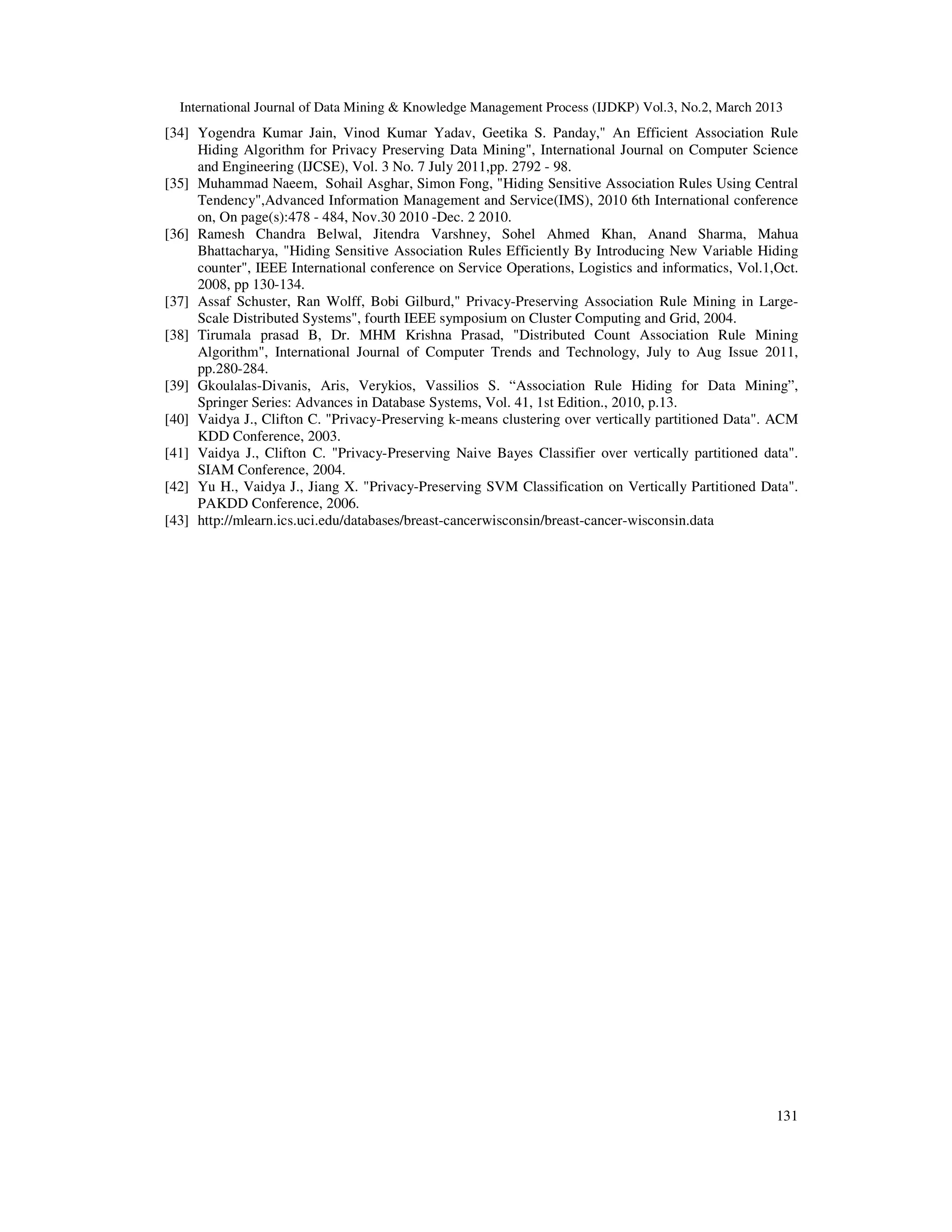 International Journal of Data Mining & Knowledge Management Process (IJDKP) Vol.3, No.2, March 2013
[34] Yogendra Kumar Jain, Vinod Kumar Yadav, Geetika S. Panday," An Efficient Association Rule
     Hiding Algorithm for Privacy Preserving Data Mining", International Journal on Computer Science
     and Engineering (IJCSE), Vol. 3 No. 7 July 2011,pp. 2792 - 98.
[35] Muhammad Naeem, Sohail Asghar, Simon Fong, "Hiding Sensitive Association Rules Using Central
     Tendency",Advanced Information Management and Service(IMS), 2010 6th International conference
     on, On page(s):478 - 484, Nov.30 2010 -Dec. 2 2010.
[36] Ramesh Chandra Belwal, Jitendra Varshney, Sohel Ahmed Khan, Anand Sharma, Mahua
     Bhattacharya, "Hiding Sensitive Association Rules Efficiently By Introducing New Variable Hiding
     counter", IEEE International conference on Service Operations, Logistics and informatics, Vol.1,Oct.
     2008, pp 130-134.
[37] Assaf Schuster, Ran Wolff, Bobi Gilburd," Privacy-Preserving Association Rule Mining in Large-
     Scale Distributed Systems", fourth IEEE symposium on Cluster Computing and Grid, 2004.
[38] Tirumala prasad B, Dr. MHM Krishna Prasad, "Distributed Count Association Rule Mining
     Algorithm", International Journal of Computer Trends and Technology, July to Aug Issue 2011,
     pp.280-284.
[39] Gkoulalas-Divanis, Aris, Verykios, Vassilios S. “Association Rule Hiding for Data Mining”,
     Springer Series: Advances in Database Systems, Vol. 41, 1st Edition., 2010, p.13.
[40] Vaidya J., Clifton C. "Privacy-Preserving k-means clustering over vertically partitioned Data". ACM
     KDD Conference, 2003.
[41] Vaidya J., Clifton C. "Privacy-Preserving Naive Bayes Classifier over vertically partitioned data".
     SIAM Conference, 2004.
[42] Yu H., Vaidya J., Jiang X. "Privacy-Preserving SVM Classification on Vertically Partitioned Data".
     PAKDD Conference, 2006.
[43] http://mlearn.ics.uci.edu/databases/breast-cancerwisconsin/breast-cancer-wisconsin.data




                                                                                                     131
 