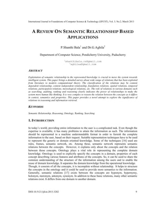 International Journal in Foundations of Computer Science & Technology (IJFCST), Vol. 3, No.2, March 2013



   A REVIEW ON SEMANTIC RELATIONSHIP BASED
                 APPLICATIONS
                                P.Shanthi Bala1 and Dr.G.Aghila2

           Department of Computer Science, Pondicherry University, Puducherry
                                    1
                                        shanthibala.cs@gmail.com
                                           2
                                             aghilaa@gmail.com

ABSTRACT
Exploitation of semantic relationship in the represented knowledge is crucial to move the system towards
intelligent system. This paper brings a detailed survey about wide range of relations that has been exploited
from literature to modern computational theory. The classification of the relations may be content
dependent relationship, content independent relationship, foundation relations, spatial relations, temporal
relations, participation relations, mereological relations, etc. The role of relations in various domains such
as searching, auditing, ranking and reasoning clearly indicates the power of relationships to make the
system more human like thinking. It is very complex to reason the relation between the concepts as it differs
in context, semantics and properties. This paper provides a novel attempt to explore the significance of
relations in reasoning and information retrieval.

KEYWORDS
Semantic Relationship, Reasoning, Ontology, Ranking, Searching

1. INTRODUCTION

In today’s world, providing entire information to the user is a complicated task. Even though the
expertise is available, it has many problems to attain the information as such. The information
should be represented in a machine understandable format in order to furnish the complete
information to the user, based on their request. Suitable representation techniques have to be used
to represent the generic or domain oriented knowledge. Some of the techniques [16] used are
rules, frames, semantic network, etc. Among these, semantic network represents semantic
relations between the concepts. However, it explains only about the concepts and the relation
between those concepts. Ontology plays a vital role in representing the complete domain
knowledge. Ontology is used to explicitly specify the concepts in a domain, properties of each
concept describing various features and attributes of the concepts. So, it can be used to share the
common understanding of the structure of the information among the users and to enable the
reuse of domain knowledge. It separates the domain knowledge from the operational knowledge.
Though, it consists of all the concepts, it is incomplete without relationship. It helps to structure
the concepts in the ontology and it could be used to provide more semantics to the information.
Generally, semantic relations [17] exists between the concepts are hyponym, hypernymy,
holonym, meronym, antonym, synonym. In addition to these basic relations, many other semantic
relations exist. It differs from one domain to another domain.



DOI:10.5121/ijfcst.2013.3202                                                                                9
 