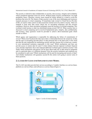 International Journal in Foundations of Computer Science & Technology (IJFCST), Vol. 3, No.2, March 2013

The security is referred to data confidentiality or security, data accuracy, integrity and availability
which considered important issues for servers. Without proper security considerations very high
probability fiasco; Therefore, security issues should be clearly defined in a cloud to avoid the
problems that arise [4]. The feature of data security is one of the most challenging and in-process
research processes in cloud computing. If hosted-data trade existed in Cloud Service Provider
(CSP), we need to make control on data toward the external server by relative security. There are
methods to keep main data secure which rely on encrypting techniques and also increase
confidence. However, these encryption techniques cause the increase of overload computing. This
overhead would increase as data was distributed among several CSP [5]. When security term is
discussed in cloud computing and its involved fundamental parts, integrity, data confidentiality
and accuracy, many questions would be provided to achieve above-mentioned goals which
include as follow:

Which agency and organization is responsible for addressing the failure of commitments of
servers? Where must be placed the data and is there a relationship between the sensitivity of data
and the type of encrypting and data place? Is data protected due to the paid costs? Is the cloud
provider the only responsible for maintaining security and does anyone else in cloud user, country
or even international institution responsible in this issue? Which mechanisms and lines can
provide access to remote data for users? Is there balance between imposed overhead, financial
costs and data importance due to the imposed additional overhead and to maintain security? And
finally which mechanisms and policies will be done about trade off? Is data stored as integrated
and in a particular place or in different domains? How the security limitations and conditions are
be considered in each cases? Which mechanisms will be used for encrypting and security of data?
And whether mechanisms will guarantee security?In this article we're going to answer some of
these questions.

2. LAYERS OF CLOUD AND IMPLEMENTATION MODEL

The CL-ACC providers provide their services according to 3 models: Interface as a service (Iaas),
platform as a service (Paac), and software as a service (Saas) (Figure.1).




                                   Figure 1. Levels of cloud computing




                                                                                                           42
 