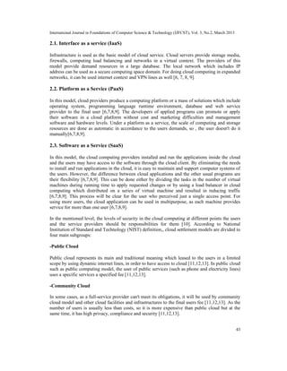 International Journal in Foundations of Computer Science & Technology (IJFCST), Vol. 3, No.2, March 2013

2.1. Interface as a service (IaaS)

Infrastructure is used as the basic model of cloud service. Cloud servers provide storage media,
firewalls, computing load balancing and networks in a virtual context. The providers of this
model provide demand resources in a large database. The local network which includes IP
address can be used as a secure computing space domain. For doing cloud computing in expanded
networks, it can be used internet context and VPN lines as well [6, 7, 8, 9].

2.2. Platform as a Service (PaaS)

In this model, cloud providers produce a computing platform or a mass of solutions which include
operating system, programming language runtime environment, database and web service
provider to the final user [6,7,8,9]. The developers of applied programs can promote or apply
their software in a cloud platform without cost and marketing difficulties and management
software and hardware levels. Under a platform as a service, the scale of computing and storage
resources are done as automatic in accordance to the users demands, so , the user doesn't do it
manually[6,7,8,9].

2.3. Software as a Service (SaaS)

In this model, the cloud computing providers installed and run the applications inside the cloud
and the users may have access to the software through the cloud client. By eliminating the needs
to install and run applications in the cloud, it is easy to maintain and support computer systems of
the users. However, the difference between cloud applications and the other usual programs are
their flexibility [6,7,8,9]. This can be done either by dividing the tasks in the number of virtual
machines during running time to apply requested changes or by using a load balancer in cloud
computing which distributed on a series of virtual machine and resulted in reducing traffic
[6,7,8,9]. This process will be clear for the user who perceived just a single access point. For
using more users, the cloud application can be used in multipurpose, as each machine provides
service for more than one user [6,7,8,9].

In the mentioned level, the levels of security in the cloud computing at different points the users
and the service providers should be responsibilities for them [10]. According to National
Institution of Standard and Technology (NIST) definition,, cloud settlement models are divided to
four main subgroups:

-Public Cloud

Public cloud represents its main and traditional meaning which leased to the users in a limited
scope by using dynamic internet lines, in order to have access to cloud [11,12,13]. In public cloud
such as public computing model, the user of public services (such as phone and electricity lines)
uses a specific services a specified fee [11,12,13].

-Community Cloud

In some cases, as a full-service provider can't meet its obligations, it will be used by community
cloud model and other cloud facilities and infrastructures to the final users fee [11,12,13]. As the
number of users is usually less than costs, so it is more expensive than public cloud but at the
same time, it has high privacy, compliance and security [11,12,13].


                                                                                                           43
 
