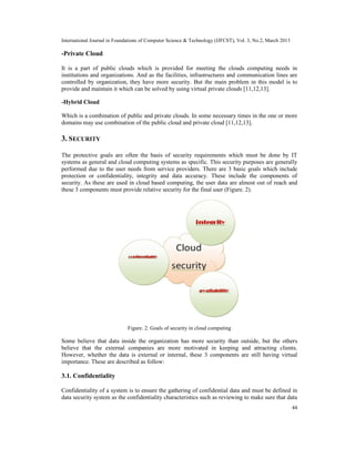 International Journal in Foundations of Computer Science & Technology (IJFCST), Vol. 3, No.2, March 2013

-Private Cloud

It is a part of public clouds which is provided for meeting the clouds computing needs in
institutions and organizations. And as the facilities, infrastructures and communication lines are
controlled by organization, they have more security. But the main problem in this model is to
provide and maintain it which can be solved by using virtual private clouds [11,12,13].

-Hybrid Cloud

Which is a combination of public and private clouds. In some necessary times in the one or more
domains may use combination of the public cloud and private cloud [11,12,13].

3. SECURITY

The protective goals are often the basis of security requirements which must be done by IT
systems as general and cloud computing systems as specific. This security purposes are generally
performed due to the user needs from service providers. There are 3 basic goals which include
protection or confidentiality, integrity and data accuracy. These include the components of
security. As these are used in cloud based computing, the user data are almost out of reach and
these 3 components must provide relative security for the final user (Figure. 2).




                              Figure. 2. Goals of security in cloud computing

Some believe that data inside the organization has more security than outside, but the others
believe that the external companies are more motivated in keeping and attracting clients.
However, whether the data is external or internal, these 3 components are still having virtual
importance. These are described as follow:

3.1. Confidentiality

Confidentiality of a system is to ensure the gathering of confidential data and must be defined in
data security system as the confidentiality characteristics such as reviewing to make sure that data
                                                                                                           44
 