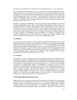 International Journal in Foundations of Computer Science & Technology (IJFCST), Vol. 3, No.2, March 2013

can't be available by inconsistencies [14, 15 ,16]. Of course, it must be considered that there are
differences between access t the data which allowed by the user and those which communicate
through network. And, it means that confidential data must be kept secure not only in storage but
also exchanging along network. Anyways, it must be possible to recognize and take the data
which are completely accurate for its data processing and also running review process (the
purpose is to send info in network besides security issues. It must be exchanged real and accurate
data which is inevitable) [14, 15, 16 , 17].

Generally, for protecting confidentiality of data, encryption and control techniques are used based
on strong authentication on data. Data are often moving along dynamic systems (such as hoc
networks) and systems which are open essentially (such as systems which are in the platform of
internet) [14, 15 , 16]. A cloud service provider or server must be able to store data on its server.
It must also be allowed to rewrite and copy of data to optimize infrastructure capacities and
ensure from necessary efficiency [14,15,16]. The processes are usually out of reach of clients and
this can be resulted in confidentiality issues and problems. For example, if information were
available in different places or stored in domains with security rate, it must be applied suitable
security overhead to reach them resulted in improving confidentiality condition.

3.2. Integrity

As system guaranteed the integrity of data, it doesn't manipulate without permission or by using
unauthorized method. In another word, an integrated system defines as trusted data and messages
which are not revealed by a potential interfere [12, 14, 17 , 18]. A cloud computing system should
be protected from variability by a third party which pose a risk to the integrity [12, 14, 17 , 18]. If
integrity is determined as a good for cloud services, not only the cloud system appearance which
is accessible by final users but also the internal part must follow it. In a complicated system such
as cloud computing system, integrity can be considered a heavy burden for severs who are
responsible for meeting the needs of users [12, 14, 17 ,18].

3.3. Accuracy

The accuracy of a subject is perceived by tools which determined assurance and validation. It can
be considered assurance and validation based on a single identification characteristics. The info is
valid in the case that can be identified secure by sender and also can be approved that the changes
were impossible as the information are created and distributed [14, 15]. Using security techniques
to determine the communication patterns and mechanisms to assure the accuracy of cloud
computing are among the basic components of this system. These mechanisms must be able to
accept or reject the accuracy of the protected information. None of these shared systems can
create or distribute message or data beyond the objects (e.g. protected info) [14, 15]. As the
economical agency begins to use cloud services, it must be assured from final users' credibility
which is one of the basic and important needs. The issues related to different identification
management, is a public issue which must be considered [14, 15].

4. THE METHODS OF INFO SECURITY
Suppose that we want to fragment and divide the available data of a database by using particular
methods and also considering their security rate in it. After that the data are put in different
domains, we begin to exchange data by using safe communication methods which resulted in
increasing security and data confidentiality. It is clear that if data fragmentation is done by
considering database analyzing points, it deletes the redundancy. Moreover, we can access to the
                                                                                                           45
 
