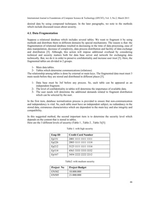 International Journal in Foundations of Computer Science & Technology (IJFCST), Vol. 3, No.2, March 2013

desired data by using compound techniques. In the later paragraphs, we note to the methods
which include discussed issues about security.

4.1. Data Fragmentation

Suppose a relational database which includes several tables. We want to fragment it by using
methods and distribute them in different domains by special mechanisms. The reason is that: the
fragmentation of relational database resulted in decreasing in the time of data processing, ease of
data manipulation, decrease of complexity, data process distribution and facility of data exchange
and distribution [5]. Although, this action will impose additional overhead by considering
technical and security matters both for data base server and network for exchanging data
technically. But, we do it in order to preserve confidentiality and increase user trust [5]. Here, the
fragmented tables are divided in 2 groups:

   1- Main data tables.
   2- Tables which determine communications (relations).
The relationship among tables is done by external or main keys. The fragmented data must meet 3
main needs before they are stored and distributed in different places [5].

    1- Data base must be 3nf before any process. So, each table can be appeared as an
       independent fragment.
    2- The level of confidentiality in tables will determine the importance of available data.
    3- The user needs will determine the additional demands related to fragment distribution
       which can be selected by the user.

In the first item, database normalization process is provided to ensure that non-communication
and independency is vital. So, each table must have an independent subject, no redundancy in the
stored data, extraneous characteristics which are dependent to the main key and also integrity and
compatibility.

In this suggested method, the second important item is to determine the security level which
depends on the content that is stored in tables.
Here are the 3 different levels of security (Table 1 , Table 2 , Table 3)[5]:

                                        Table 1: with high security

                        Emp ID            Credit Card Number
                        Ep151             2001 1111 1111 1111
                        Ep226             2003 1111 1111 1114
                        Ep212             3123 1111 1111 1114
                        Ep114             4563 3333 3333 3332
                        Ep167             3454 2222 2222 2212

                                      Table2: with medium security

                        Project No        Project Budget
                        EN302             10.000.000
                        EN505             21.000.000

                                                                                                           46
 