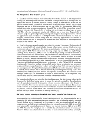 International Journal in Foundations of Computer Science & Technology (IJFCST), Vol. 3, No.2, March 2013

4.3. Fragmented data in secure space

In a cloud environment, there are many approaches focus to the problem of data fragmentation
security [21]. Providing secure space for data which exchange in network is a complicated and
sophisticated process. It is as the attack for creating changes on data and info in one side and
applying interval in their exchanges in the other side, are still increasing. For data which become
fragmented and put in different domains, we can use Public Key Infrastructure (PKI) which
resulted in applying secure communications through IPSec or SSL. IPSec is one of the network
protocols which provide the possibility of sending and receiving preserved packages as secure
[14]. IPSec often can provide data security and validation and in some cases the possibility of
validation [22]. SSL protocol provides point to point encryption by using interactions between
two applications. It can also be used TCP/IP protocol for authentication of server and client and
encrypted communication channel among them. For connecting applications which situated in
different domains, the SSL is anticipated on browsers and there is no need to install applications
in client service anymore [14].

In a cloud environment, an authentication server (service provider) is necessary for interaction. It
must be involved all levels which included physical infrastructures servers, virtual server, user
environment and network facilities. We can use an authentication provider to increase credibility
which supports PKI. At the other sides, by using single sign on (SSO) and Light Weight
Directory Access Protocol (LDAP), we can use the advantages of top-secured environments to
create communication and authentication [14]. In order to use different services, users shouldn't
have to authenticate themselves, repeatedly. And, as distributed data are available in different
domains, it is highly possible that in a demand, different data were used from different domains. .
so, inter-domain servers have to be used SSO techniques to prevent repeated login and log out.
Federations will lead us to an efficient secure environment by using PKI and LDAP techniques,
simultaneously. Federations are legal entities which applied shared security roles and agreements
to access on-line resources. In another words, it is a legal structure which provides authentication
and access permission through different organizations [23]. In a presented idea, due to the essence
of it which placed different data in different domains by considering their security levels, cloud
infra0structures can be organized to domains with separated security issues. The federation clouds
are single clouds which can interact with each other. It means that they can exchange data. They
can also apply specified connectors to use each other computing resources.

The necessity of different encryption for distributed data cause that data become indiscoverable
for those who don't allow having access. In return, this access is provided for the authenticated
users. In a cloud environment, the connection between resources and users are often dynamic as
ad hoc networks. Most servers, resources and users are not in a secure domain. The users are
usually identified by using their features and characteristics instead of their identification before.
So, previous identified models which acted based on access control model aren't effective and
decision making to control access must be done by features [24].

4.4. Using applied security methods in Client/Server model of database server

As noted before, the cloud computing model is a combination of old computing models. So, by
considering this point, we can also apply secure technology and techniques as security strategies.
As main database servers provide their services to users by using servers such as Oracle and SQL,
we can also use applied security methods in them. An outstanding sample is SQL Azure which
most features of it which includes security features was inspired from used SQL server in 2005
and 2008 Windows. For example, it can be noted to the authentication section in which Azure
Windows database do authentication in each time of user connection to database (asking for
                                                                                                           48
 