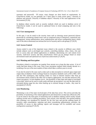 International Journal in Foundations of Computer Science & Technology (IJFCST), Vol. 3, No.2, March 2013

username and password). Of course, some changes are done based on requirements. In
Client/Server model, we can generally use 3 basic parts to create secure space: 1-Security in
platform and network 2-Security of database objects 3-Security of the used applications in the
environment [25,26].

In database object security such as security methods which are used in database server of
Client/Server model, it can be used its optimized forms in cloud computing and note to the
followings:

4.4.1 User management

In this part, it can be noted to the security items such as choosing secure password (choose
passwords by considering related issues such as compound using of characters), centralized user
management, strong authentication, proxy authentication and secure configuration basics which
each of the above-mentioned can increase the level of security and its sub-groups [27,28,29].

4.4.2 Access Control

Access control is one of the important issues related to the security in different cases which
include subjects such as privileged user controls, controlling database, when, where, who and
how to access data and related applications to database, determining row and column level
security, multi-level security and data classifications which can do changes based on cloud
environment needs and optimized use of previous achievement [27,28,29].

4.4.3 Masking and Encryption

Procedures related to encryption are popular from ancient era to keep the data secure. A lot of
works had been doing in this issue, from Cesar encryption method which already decode in a
twinkling of an eye to the most modern of them which takes a million years to reveal.

It can also be noted to the cases such as data such as data encryption in network space (input and
output data of database which exchange based on encryption standards such as RC4, DES, AES
and also SSL techniques), data masking (when we want to transmit sensitive data from an
environment which created to the other one to improve applications, test and data analyses) [30],
export encryption ( in most database server , the possibility of data input and output as encrypted
is provided which can be used in credit cards) and back up encryption ( not only the data must be
encrypted during usage but also when backing up in external storage of media , they must be
encrypted) [27,28,29].

4.4.4 Monitoring

Monitoring is one of the main involved parts of the data base server. This service provides the
possibility of monitoring of the related applications and interactions on data base effectively [30].
It can be noted to the main parts of monitoring such as database auditing (which usually include
auditing records such as auditing procedures, users actions, time and date), fine grained auditing
(this technique was introduced by Oracle9i for the first time and provide auditing based on
security), audit consolidation, reporting and alerts (considering authentication, priorities, the
possibility of access to data auditing, reports and messages will be available) and secure
configuration scanning [27,28,29].


                                                                                                           49
 