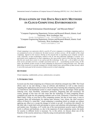 International Journal in Foundations of Computer Science & Technology (IJFCST), Vol. 3, No.2, March 2013




  EVALUATION OF THE DATA SECURITY METHODS
     IN CLOUD COMPUTING ENVIRONMENTS

               Farhad Soleimanian Gharehchopogh 1 and Meysam Bahari 2
    1
        Computer Engineering Department, Science and Research Branch, Islamic Azad
                            University, West Azerbaijan, Iran.
                  Bonab.farhad@gmail.com, farhad@hacettepe.edu.tr
    2
        Computer Engineering Department, Science and Research Branch, Islamic Azad
                            University, West Azerbaijan, Iran.
                                       baharicom1@gmail.com

ABSTRACT
Cloud computing is an expression which is used by IT server companies to exchange computing needs as
an asymmetrical service of relation for the final receivers of these services. All the models of the cloud
computing depend on the resource sharing on the network due to regarding access integrity economic
scale. Generally, in most technologies related to the IT, the most important challenge is security. It is
particularly more emphasized in cloud computing as the inaccessible control of the final user data cause
that the user needs more assure to use and accept this technology. In this case , a lot of efforts are done
from service providers (servers), scientific association and so on … in facilitating security issues. In this
paper, the methods of data security in cloud computing are discussed by using particular ways. The main
goal of this research is to provide strategies for solving related issues and problem of data security which
is one of the main goal of sub-structures of data security in cloud computing.

KEYWORDS
Cloud computing, confidentiality, privacy, authentication, encryption.

1. INTRODUCTION

In recent year the cloud computing one of famous term which has emerged since 2006. The Cloud
allows users to use and sharing a mass of software and hardware as well as data resource
regarding their applications and services[1].The main idea of passing data computing system such
as Client/Server and distributed system to cloud computing were the advantages which include
reducing costs, more flexibility, automation promotion, integrating data and security[2]. Of
course, passage of this term not only mean that the technology of cloud computing doesn't
completely put aside the old computing methods such as Grid, Autonomic, Client/Server model,
Main Frame, Utility or even Peer to Peer computing systems, but also in most cases, it uses to
cooperate these old technologies for making main structure. Lary Alison, the chief executive
offices of Oracle Co. noted that " cloud computing is something which we already use without
applying any effect on it, except the changes of words in our ads"; It confirms this claim[3]. At
the other side, it needs hard work and attempt to remove and substitute old technologies with new
and modern ones. Nowadays, in IT world, one of the most prominent security issues in different
levels is software and hardware, so, due to the expansion of cloud computing system, the needs
for security in different levels is necessary. So, in this article, we discuss about one of the
branches of the security and privacy of data by using several particular methods.

DOI:10.5121/ijfcst.2013.3205                                                                               41
 