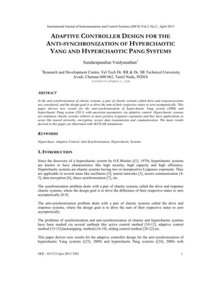 International Journal of Instrumentation and Control Systems (IJICS) Vol.3, No.2 , April 2013
DOI : 10.5121/ijics.2013.3201 1
ADAPTIVE CONTROLLER DESIGN FOR THE
ANTI-SYNCHRONIZATION OF HYPERCHAOTIC
YANG AND HYPERCHAOTIC PANG SYSTEMS
Sundarapandian Vaidyanathan1
1
Research and Development Centre, Vel Tech Dr. RR & Dr. SR Technical University
Avadi, Chennai-600 062, Tamil Nadu, INDIA
sundarvtu@gmail.com
ABSTRACT
In the anti-synchronization of chaotic systems, a pair of chaotic systems called drive and responsesystems
are considered, and the design goal is to drive the sum of their respective states to zero asymptotically. This
paper derives new results for the anti-synchronization of hyperchaotic Yang system (2009) and
hyperchaotic Pang system (2011) with uncertain parameters via adaptive control. Hyperchaotic systems
are nonlinear chaotic systems withtwo or more positive Lyapunov exponents and they have applications in
areas like neural networks, encryption, secure data transmission and communication. The main results
derived in this paper are illustrated with MATLAB simulations.
KEYWORDS
Hyperchaos, Adaptive Control, Anti-Synchronization, Hyperchaotic Systems.
1. INTRODUCTION
Since the discovery of a hyperchaotic system by O.E.Rössler ([1], 1979), hyperchaotic systems
are known to have characteristics like high security, high capacity and high efficiency.
Hyperchaotic systems are chaotic systems having two or morepositive Lyapunov exponents. They
are applicable in several areas like oscillators [2], neural networks [3], secure communication [4-
5], data encryption [6], chaos synchronization [7], etc.
The synchronization problem deals with a pair of chaotic systems called the drive and response
chaotic systems, where the design goal is to drive the difference of their respective states to zero
asymptotically [8-9].
The anti-synchronization problem deals with a pair of chaotic systems called the drive and
response systems, where the design goal is to drive the sum of their respective states to zero
asymptotically.
The problems of synchronization and anti-synchronization of chaotic and hyperchaotic systems
have been studied via several methods like active control method [10-12], adaptive control
method [13-15],backstepping method [16-19], sliding control method [20-22] etc.
This paper derives new results for the adaptive controller design for the anti-synchronization of
hyperchaotic Yang systems ([23], 2009) and hyperchaotic Pang systems ([24], 2008) with
 