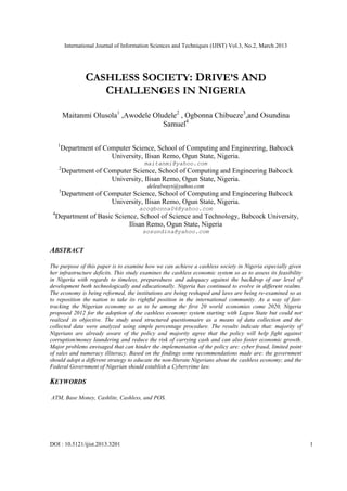 International Journal of Information Sciences and Techniques (IJIST) Vol.3, No.2, March 2013




                   CASHLESS SOCIETY: DRIVE’S AND
                      CHALLENGES IN NIGERIA

          Maitanmi Olusola1 ,Awodele Oludele2 , Ogbonna Chibueze3,and Osundina
                                        Samuel4

     1
         Department of Computer Science, School of Computing and Engineering, Babcock
                         University, Ilisan Remo, Ogun State, Nigeria.
                                           maitanmi@yahoo.com
      2
          Department of Computer Science, School of Computing and Engineering Babcock
                          University, Ilisan Remo, Ogun State, Nigeria.
                                             delealways@yahoo.com
      3
          Department of Computer Science, School of Computing and Engineering Babcock
                          University, Ilisan Remo, Ogun State, Nigeria.
                                         acogbonna06@yahoo.com
 4
     Department of Basic Science, School of Science and Technology, Babcock University,
                              Ilisan Remo, Ogun State, Nigeria
                                           sosundina@yahoo.com


ABSTRACT

The purpose of this paper is to examine how we can achieve a cashless society in Nigeria especially given
her infrastructure deficits. This study examines the cashless economic system so as to assess its feasibility
in Nigeria with regards to timeless, preparedness and adequacy against the backdrop of our level of
development both technologically and educationally. Nigeria has continued to evolve in different realms.
The economy is being reformed, the institutions are being reshaped and laws are being re-examined so as
to reposition the nation to take its rightful position in the international community. As a way of fast-
tracking the Nigerian economy so as to be among the first 20 world economies come 2020, Nigeria
proposed 2012 for the adoption of the cashless economy system starting with Lagos State but could not
realized its objective. The study used structured questionnaire as a means of data collection and the
collected data were analyzed using simple percentage procedure. The results indicate that: majority of
Nigerians are already aware of the policy and majority agree that the policy will help fight against
corruption/money laundering and reduce the risk of carrying cash and can also foster economic growth.
Major problems envisaged that can hinder the implementation of the policy are: cyber fraud, limited point
of sales and numeracy illiteracy. Based on the findings some recommendations made are: the government
should adopt a different strategy to educate the non-literate Nigerians about the cashless economy; and the
Federal Government of Nigerian should establish a Cybercrime law.

KEYWORDS

ATM, Base Money, Cashlite, Cashless, and POS.




DOI : 10.5121/ijist.2013.3201                                                                                   1
 