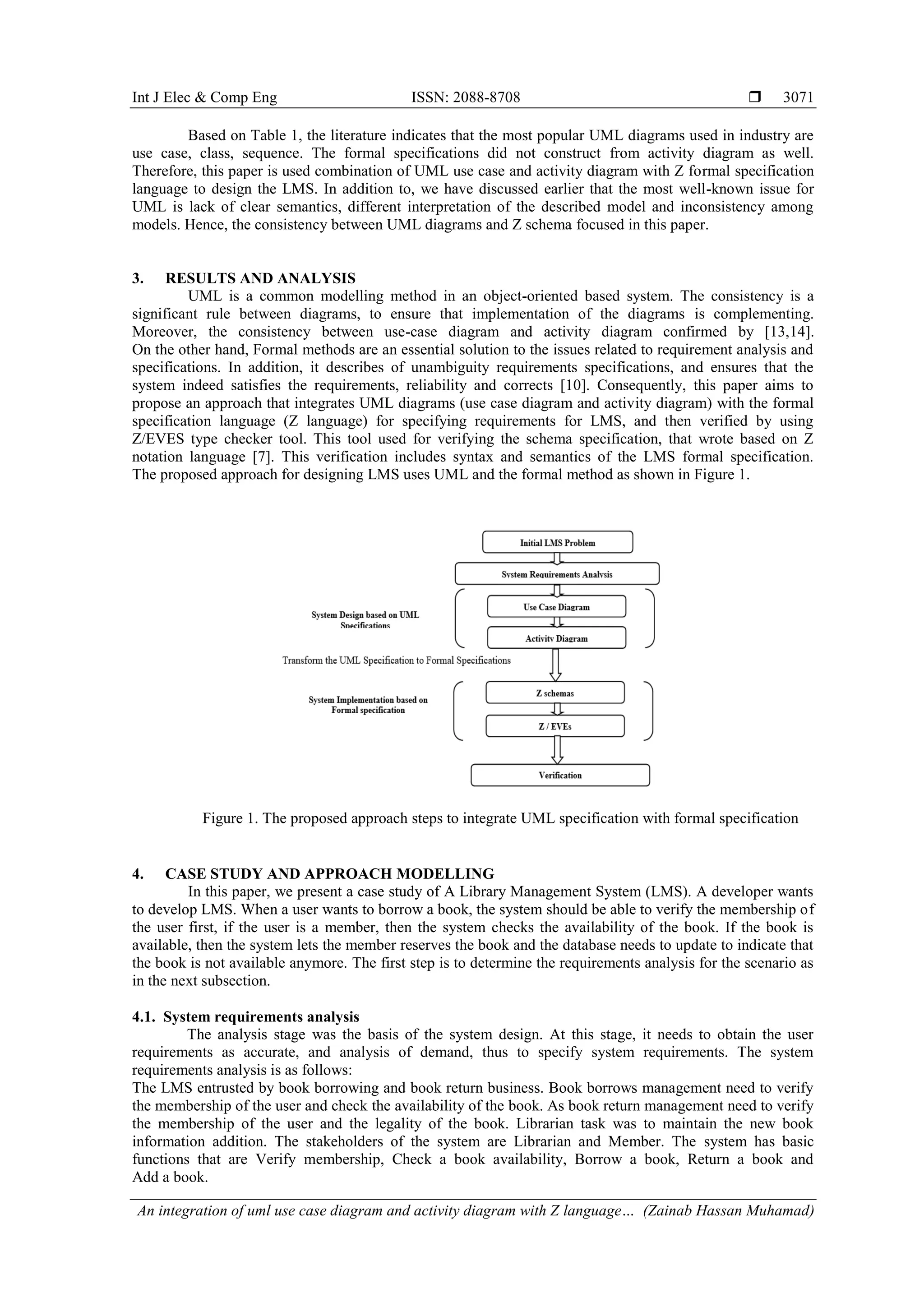 Int J Elec & Comp Eng ISSN: 2088-8708  An integration of uml use case diagram and activity diagram with Z language… (Zainab Hassan Muhamad) 3071 Based on Table 1, the literature indicates that the most popular UML diagrams used in industry are use case, class, sequence. The formal specifications did not construct from activity diagram as well. Therefore, this paper is used combination of UML use case and activity diagram with Z formal specification language to design the LMS. In addition to, we have discussed earlier that the most well-known issue for UML is lack of clear semantics, different interpretation of the described model and inconsistency among models. Hence, the consistency between UML diagrams and Z schema focused in this paper. 3. RESULTS AND ANALYSIS UML is a common modelling method in an object-oriented based system. The consistency is a significant rule between diagrams, to ensure that implementation of the diagrams is complementing. Moreover, the consistency between use-case diagram and activity diagram confirmed by [13,14]. On the other hand, Formal methods are an essential solution to the issues related to requirement analysis and specifications. In addition, it describes of unambiguity requirements specifications, and ensures that the system indeed satisfies the requirements, reliability and corrects [10]. Consequently, this paper aims to propose an approach that integrates UML diagrams (use case diagram and activity diagram) with the formal specification language (Z language) for specifying requirements for LMS, and then verified by using Z/EVES type checker tool. This tool used for verifying the schema specification, that wrote based on Z notation language [7]. This verification includes syntax and semantics of the LMS formal specification. The proposed approach for designing LMS uses UML and the formal method as shown in Figure 1. Figure 1. The proposed approach steps to integrate UML specification with formal specification 4. CASE STUDY AND APPROACH MODELLING In this paper, we present a case study of A Library Management System (LMS). A developer wants to develop LMS. When a user wants to borrow a book, the system should be able to verify the membership of the user first, if the user is a member, then the system checks the availability of the book. If the book is available, then the system lets the member reserves the book and the database needs to update to indicate that the book is not available anymore. The first step is to determine the requirements analysis for the scenario as in the next subsection. 4.1. System requirements analysis The analysis stage was the basis of the system design. At this stage, it needs to obtain the user requirements as accurate, and analysis of demand, thus to specify system requirements. The system requirements analysis is as follows: The LMS entrusted by book borrowing and book return business. Book borrows management need to verify the membership of the user and check the availability of the book. As book return management need to verify the membership of the user and the legality of the book. Librarian task was to maintain the new book information addition. The stakeholders of the system are Librarian and Member. The system has basic functions that are Verify membership, Check a book availability, Borrow a book, Return a book and Add a book. 