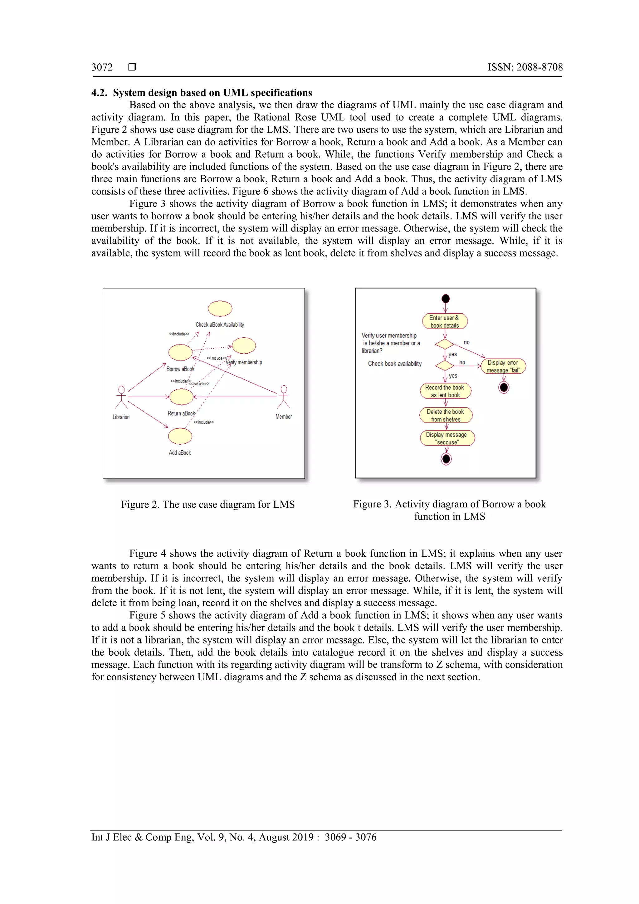 ISSN: 2088-8708 Int J Elec & Comp Eng, Vol. 9, No. 4, August 2019 : 3069 - 3076 3072 4.2. System design based on UML specifications Based on the above analysis, we then draw the diagrams of UML mainly the use case diagram and activity diagram. In this paper, the Rational Rose UML tool used to create a complete UML diagrams. Figure 2 shows use case diagram for the LMS. There are two users to use the system, which are Librarian and Member. A Librarian can do activities for Borrow a book, Return a book and Add a book. As a Member can do activities for Borrow a book and Return a book. While, the functions Verify membership and Check a book's availability are included functions of the system. Based on the use case diagram in Figure 2, there are three main functions are Borrow a book, Return a book and Add a book. Thus, the activity diagram of LMS consists of these three activities. Figure 6 shows the activity diagram of Add a book function in LMS. Figure 3 shows the activity diagram of Borrow a book function in LMS; it demonstrates when any user wants to borrow a book should be entering his/her details and the book details. LMS will verify the user membership. If it is incorrect, the system will display an error message. Otherwise, the system will check the availability of the book. If it is not available, the system will display an error message. While, if it is available, the system will record the book as lent book, delete it from shelves and display a success message. Figure 2. The use case diagram for LMS Figure 3. Activity diagram of Borrow a book function in LMS Figure 4 shows the activity diagram of Return a book function in LMS; it explains when any user wants to return a book should be entering his/her details and the book details. LMS will verify the user membership. If it is incorrect, the system will display an error message. Otherwise, the system will verify from the book. If it is not lent, the system will display an error message. While, if it is lent, the system will delete it from being loan, record it on the shelves and display a success message. Figure 5 shows the activity diagram of Add a book function in LMS; it shows when any user wants to add a book should be entering his/her details and the book t details. LMS will verify the user membership. If it is not a librarian, the system will display an error message. Else, the system will let the librarian to enter the book details. Then, add the book details into catalogue record it on the shelves and display a success message. Each function with its regarding activity diagram will be transform to Z schema, with consideration for consistency between UML diagrams and the Z schema as discussed in the next section. 