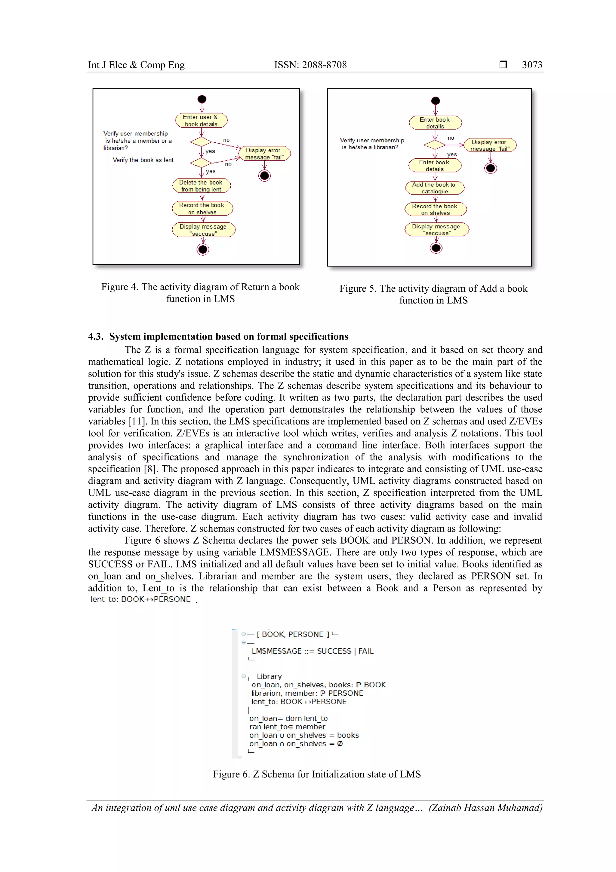 Int J Elec & Comp Eng ISSN: 2088-8708  An integration of uml use case diagram and activity diagram with Z language… (Zainab Hassan Muhamad) 3073 Figure 4. The activity diagram of Return a book function in LMS Figure 5. The activity diagram of Add a book function in LMS 4.3. System implementation based on formal specifications The Z is a formal specification language for system specification, and it based on set theory and mathematical logic. Z notations employed in industry; it used in this paper as to be the main part of the solution for this study's issue. Z schemas describe the static and dynamic characteristics of a system like state transition, operations and relationships. The Z schemas describe system specifications and its behaviour to provide sufficient confidence before coding. It written as two parts, the declaration part describes the used variables for function, and the operation part demonstrates the relationship between the values of those variables [11]. In this section, the LMS specifications are implemented based on Z schemas and used Z/EVEs tool for verification. Z/EVEs is an interactive tool which writes, verifies and analysis Z notations. This tool provides two interfaces: a graphical interface and a command line interface. Both interfaces support the analysis of specifications and manage the synchronization of the analysis with modifications to the specification [8]. The proposed approach in this paper indicates to integrate and consisting of UML use-case diagram and activity diagram with Z language. Consequently, UML activity diagrams constructed based on UML use-case diagram in the previous section. In this section, Z specification interpreted from the UML activity diagram. The activity diagram of LMS consists of three activity diagrams based on the main functions in the use-case diagram. Each activity diagram has two cases: valid activity case and invalid activity case. Therefore, Z schemas constructed for two cases of each activity diagram as following: Figure 6 shows Z Schema declares the power sets BOOK and PERSON. In addition, we represent the response message by using variable LMSMESSAGE. There are only two types of response, which are SUCCESS or FAIL. LMS initialized and all default values have been set to initial value. Books identified as on_loan and on_shelves. Librarian and member are the system users, they declared as PERSON set. In addition to, Lent_to is the relationship that can exist between a Book and a Person as represented by . Figure 6. Z Schema for Initialization state of LMS 