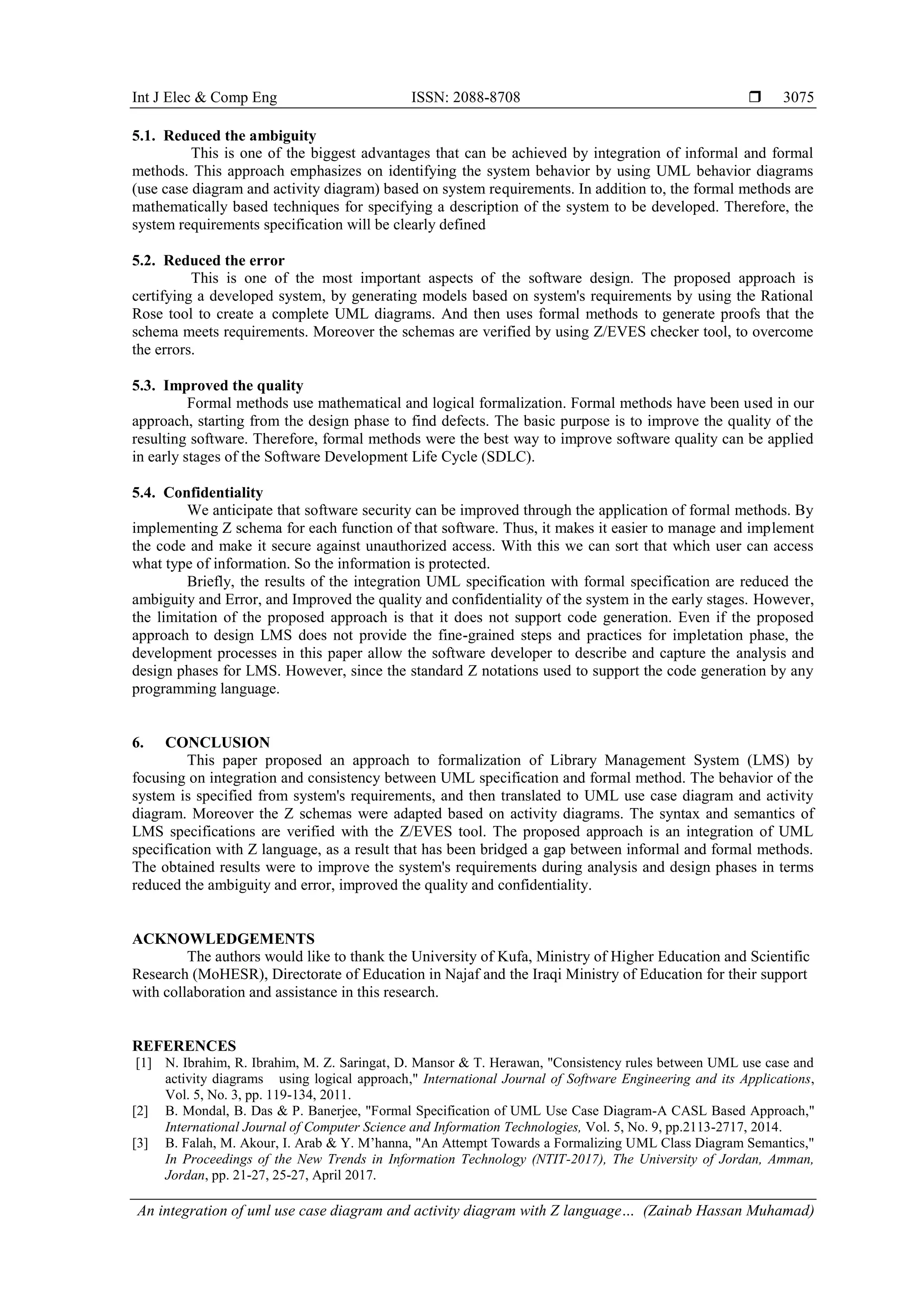 Int J Elec & Comp Eng ISSN: 2088-8708  An integration of uml use case diagram and activity diagram with Z language… (Zainab Hassan Muhamad) 3075 5.1. Reduced the ambiguity This is one of the biggest advantages that can be achieved by integration of informal and formal methods. This approach emphasizes on identifying the system behavior by using UML behavior diagrams (use case diagram and activity diagram) based on system requirements. In addition to, the formal methods are mathematically based techniques for specifying a description of the system to be developed. Therefore, the system requirements specification will be clearly defined 5.2. Reduced the error This is one of the most important aspects of the software design. The proposed approach is certifying a developed system, by generating models based on system's requirements by using the Rational Rose tool to create a complete UML diagrams. And then uses formal methods to generate proofs that the schema meets requirements. Moreover the schemas are verified by using Z/EVES checker tool, to overcome the errors. 5.3. Improved the quality Formal methods use mathematical and logical formalization. Formal methods have been used in our approach, starting from the design phase to find defects. The basic purpose is to improve the quality of the resulting software. Therefore, formal methods were the best way to improve software quality can be applied in early stages of the Software Development Life Cycle (SDLC). 5.4. Confidentiality We anticipate that software security can be improved through the application of formal methods. By implementing Z schema for each function of that software. Thus, it makes it easier to manage and implement the code and make it secure against unauthorized access. With this we can sort that which user can access what type of information. So the information is protected. Briefly, the results of the integration UML specification with formal specification are reduced the ambiguity and Error, and Improved the quality and confidentiality of the system in the early stages. However, the limitation of the proposed approach is that it does not support code generation. Even if the proposed approach to design LMS does not provide the fine-grained steps and practices for impletation phase, the development processes in this paper allow the software developer to describe and capture the analysis and design phases for LMS. However, since the standard Z notations used to support the code generation by any programming language. 6. CONCLUSION This paper proposed an approach to formalization of Library Management System (LMS) by focusing on integration and consistency between UML specification and formal method. The behavior of the system is specified from system's requirements, and then translated to UML use case diagram and activity diagram. Moreover the Z schemas were adapted based on activity diagrams. The syntax and semantics of LMS specifications are verified with the Z/EVES tool. The proposed approach is an integration of UML specification with Z language, as a result that has been bridged a gap between informal and formal methods. The obtained results were to improve the system's requirements during analysis and design phases in terms reduced the ambiguity and error, improved the quality and confidentiality. ACKNOWLEDGEMENTS The authors would like to thank the University of Kufa, Ministry of Higher Education and Scientific Research (MoHESR), Directorate of Education in Najaf and the Iraqi Ministry of Education for their support with collaboration and assistance in this research. REFERENCES [1] N. Ibrahim, R. Ibrahim, M. Z. Saringat, D. Mansor & T. Herawan, "Consistency rules between UML use case and activity diagrams using logical approach," International Journal of Software Engineering and its Applications, Vol. 5, No. 3, pp. 119-134, 2011. [2] B. Mondal, B. Das & P. Banerjee, "Formal Specification of UML Use Case Diagram-A CASL Based Approach," International Journal of Computer Science and Information Technologies, Vol. 5, No. 9, pp.2113-2717, 2014. [3] B. Falah, M. Akour, I. Arab & Y. M’hanna, "An Attempt Towards a Formalizing UML Class Diagram Semantics," In Proceedings of the New Trends in Information Technology (NTIT-2017), The University of Jordan, Amman, Jordan, pp. 21-27, 25-27, April 2017. 