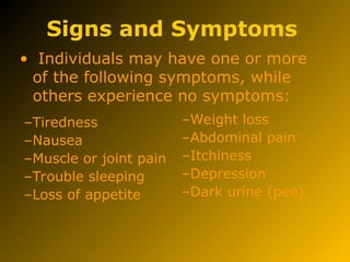 Signs and Symptoms
• Individuals may have one or more
of the following symptoms, while
others experience no symptoms:
–Tiredness
–Nausea
–Muscle or joint pain
–Trouble sleeping
–Loss of appetite
–Weight loss
–Abdominal pain
–Itchiness
–Depression
–Dark urine (pee)
 