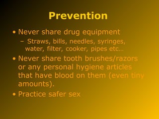Prevention
• Never share drug equipment
– Straws, bills, needles, syringes,
water, filter, cooker, pipes etc…
• Never share tooth brushes/razors
or any personal hygiene articles
that have blood on them (even tiny
amounts).
• Practice safer sex
 