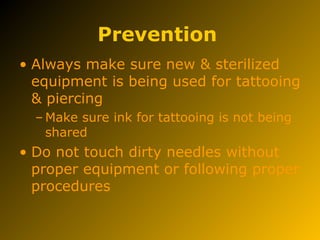 Prevention
• Always make sure new & sterilized
equipment is being used for tattooing
& piercing
– Make sure ink for tattooing is not being
shared
• Do not touch dirty needles without
proper equipment or following proper
procedures
 