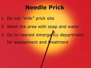 Needle Prick
1. Do not “milk” prick site
2. Wash the area with soap and water
3. Go to nearest emergency department
for assessment and treatment
 