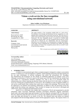 TELKOMNIKA Telecommunication, Computing, Electronics and Control
Vol. 18, No. 3, June 2020, pp. 1389~1396
ISSN: 1693-6930, accredited First Grade by Kemenristekdikti, Decree No: 21/E/KPT/2018
DOI: 10.12928/TELKOMNIKA.v18i3.14790  1389
Journal homepage: http://journal.uad.ac.id/index.php/TELKOMNIKA
Vision: a web service for face recognition
using convolutional network
Akino Archilles, Arya Wicaksana
Department of Informatics, Universitas Multimedia Nusantara, Indonesia
Article Info ABSTRACT
Article history:
Received Jul 21, 2019
Revised Jan 20, 2020
Accepted Feb 21, 2020
This paper proposes a face recognition module built as a web service.
We introduce a novel design and mechanism for face recognition on a web
platform and to memorize most recent users for the user. This web service is
called Vision and developed using the Flask and TensorFlow deep learning
framework. The face recognition process is powered by FaceNet deep
convolutional network model. The face recognition process done by Vision
could also be utilized for user authentication and user memorization,
both done in on a web platform. As a demonstration of concept and viability,
in this study, Vision is integrated into a web-based voice chatbot. The testing
and evaluation of Vision’s face recognition process show an overall F-score
of one for all test scenarios.
Keywords:
Computer vision
Convolutional neural network
Face recognition
Web service
This is an open access article under the CC BY-SA license.
Corresponding Author:
Arya Wicaksana,
Department of Informatics,
Universitas Multimedia Nusantara,
Scientia Boulevard St., Gading Serpong, Tangerang-15810, Banten, Indonesia.
Email: arya.wicaksana@umn.ac.id
1. INTRODUCTION
A chatbot is a conversational agent where a computer program is designed to conduct a conversation
(textual or auditory) [1]. In the development of chatbots, natural language processing and deep learning are
the two main technologies of artificial intelligence that allows the advancement [2]. Nowadays,
face identification and recognition are also already an established application of computer vision [3-9].
Although its performance is still not as good as the human eyes [10], face identification has already been
used widely as a non-intrusive biometric technique [11]. This is due to its convenient nature for
authenticating users without requiring any physical contact with the device [12]. In this study, we propose a
novel way of doing face recognition built as a web service. The availability of a face recognition module as a
web service would benefit many websites that would want to explore this technology. Web services allow
the application to be platform and technology independent. In addition to that, the processing of the face
image would also increase user experience. Thus, as proof of concept, the web service is developed and
called Vision, and it is designed and implemented on Jacob.
Jacob [13] is a web-based voice chatbot that is powered by Wit.AI and programmed to provide
information about Universitas Multimedia Nusantara joint-degree Informatics program information.
Jacob works with sound (audio) input and translates it into text using the web speech API. It is then sent to
Wit.AI to obtain the intent (the goal of the user is coming to the chatbot) and entities (important variable in
intent that helps add relevance to an intent) of the text. The obtained intent and entities are checked
and compared with the knowledge database to return with the appropriate response. The response which is in
 