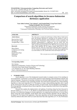 TELKOMNIKA Telecommunication, Computing, Electronics and Control
Vol. 18, No. 5, October 2020, pp. 2517~2524
ISSN: 1693-6930, accredited First Grade by Kemenristekdikti, Decree No: 21/E/KPT/2018
DOI: 10.12928/TELKOMNIKA.v18i5.14882  2517
Journal homepage: http://journal.uad.ac.id/index.php/TELKOMNIKA
Comparison of search algorithms in Javanese-Indonesian
dictionary application
Yana Aditia Gerhana1
, Nur Lukman2
, Arief Fatchul Huda3
, Cecep Nurul Alam4
,
Undang Syaripudin5
, Devi Novitasari6
1-6
Department of Informatics, Faculty of Science and Technology,
Universitas Islam Negeri Sunan Gunung Djati, Indonesia
1,4,5
Information Communication Technology, Asia e University Malaysia, Malaysia
Article Info ABSTRACT
Article history:
Received Jun 9, 2019
Revised Apr 9, 2020
Accepted May 1, 2020
This study aims to compare the performance of Boyer-Moore, Knuth morris
pratt, and Horspool algorithms in searching for the meaning of words in
the Java-Indonesian dictionary search application in terms of accuracy and
processing time. Performance Testing is used to test the performance of
algorithm implementations in applications. The test results show that
the Boyer Moore and Knuth Morris Pratt algorithms have an accuracy rate of
100%, and the Horspool algorithm 85.3%. While the processing time, Knuth
Morris Pratt algorithm has the highest average speed level of 25ms,
Horspool 39.9 ms, while the average speed of the Boyer Moore algorithm is
44.2 ms. While the complexity test results, the Boyer Moore algorithm has
an overall number of n 26n2
, Knuth Morris Pratt and Horspool 20n2
each.
Keywords:
Boyer-Moore
Complexity text mining
Horspool
Knuth Morris Pratt
Performace
Searching
This is an open access article under the CC BY-SA license.
Corresponding Author:
Nur Lukman,
Department of Informatics, Faculty of Science and Technology,
Universitas Islam Negeri Sunan Gunung Djati,
A. H. Nasution St. no. 105, Cibiru-Bandung, Indonesia.
Email: n.lukman@uinsgd.ac.id
1. INTRODUCTION
Search algorithm is one of the fundamental research studies in computer science [1-8], including its
use in dictionaries. A dictionary is a tool used by someone to learn languages, both international, national, and
regional languages. The process of searching vocabulary in a dictionary application requires time in the search
process to issue a translation of the word being searched. The search process generally uses a string matching
algorithm as a data search algorithm [9-13]. The purpose of using a string matching algorithm, also, to speed
up the search process also aims to obtain the accuracy of search results. Several algorithms are belonging to
this string algorithm, including the Boyer-Moore algorithm, Horspool algorithm, Knuth Morris Pratt algorithm,
and others [14-16].
Research that explains the implementation and updating of matching strings has been discussed in
previous studies [1, 4, 7, 12, 15, 17, 18]. Based on research that has been done before, this research tries to
develop a Java-Indonesian language di ctionary application, by comparing the performance of several Boyer
Moore string data search algorithms. Knuth Morris Pratt and the Horspool algorithm with the addition of
the Speech To Text feature to the application. These three algorithms are the best string matching algorithm,
which has different table shifts which can search data faster than other algorithms [3-5, 19, 20]. Performance
 