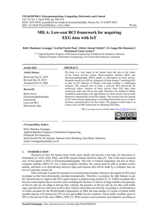TELKOMNIKA Telecommunication, Computing, Electronics and Control
Vol. 18, No. 2, April 2020, pp. 846~852
ISSN: 1693-6930, accredited First Grade by Kemenristekdikti, Decree No: 21/E/KPT/2018
DOI: 10.12928/TELKOMNIKA.v18i2.14884  846
Journal homepage: http://journal.uad.ac.id/index.php/TELKOMNIKA
MILA: Low-cost BCI framework for acquiring
EEG data with IoT
Rolly Maulanan Awangga1
, Syafrial Fachri Pane2
, Dzikri Ahmad Ghifari3
, Tri Angga Dio Simamora4
,
Mochamad Yusuf Asyhari5
1,2,3,4
Applied Bachelor Program of Informatics Engineering, Politeknik Pos Indonesia, Indonesia
5
Magister Program of Informatics Engineering, Universitas Islam Indonesia, Indonesia
Article Info ABSTRACT
Article history:
Received Aug 12, 2019
Revised Dec 26, 2019
Accepted Feb 19, 2020
The brain is a vital organ in the human body that acts as the center
of the human nervous system. Brain-computer interface (BCI) uses
electroencephalography (EEG) signals as information on brain activity.
Hospitals usually use EEG as a diagnosis of brain disease. Combining EEG
as part of IoT (Internet of Things) with high mobility is challenging
research. This research tries to make a low-cost BCI framework for
motorcycle riders. Analysis of brain activity from EEG data when
motorcycle riders turn left or turn right. Therefore, the method of further
installation must produce the right features to obtain precise and accurate
brainwave characteristics from EEG signals. This research uses the concept
of IoT with software engineering to recording human brain waves so that it
becomes a practical device for the wearer. The purpose of this study is to
create a low-cost BCI framework for obtaining EEG Data.
Keywords:
Brain waves
Electroencephalography
Framework
Low-cost BCI
Motorcycle rider
This is an open access article under the CC BY-SA license.
Corresponding Author:
Rolly Maulana Awangga,
Applied Bachelor Program of Informatics Engineering,
Politeknik Pos Indonesia,
Jalan Sariasih No.54, Sarijadi, Sukasari, Kota Bandung, Jawa Barat, Indonesia.
Email: awangga@poltekpos.ac.id
1. INTRODUCTION
Research on how the human brain works more clearly has become a hot topic for discussion in
biomedical [1]. EEG, EOG, EKG, and EMG acquire human electricity data [2]. One of the most common
uses of bio-signals is EEG or Electroencephalography. Not only in medical equipment, but also in brain-
computer interface (BCI) [3]. Use a brain-computer interface, the system must be able to produce results
quickly, and there is no discontinuity between input and response that will be made by a computer that can
use as a real-time system [4].
EEG will make it easier for research or to monitor brain disorders.However, the signals by EEG need
to prepare so that brain abnormality can detect automatically. Therefore, to produce the right features to get
the characteristics to approve the EEG signal requires a preprocessing method [4, 5]. Vehicle accidents have
become commonplace due to several causes including the increase in vehicles in large numbers, the presence
of drivers who are not adept at driving their vehicles, the presence of drivers who do not obey with traffic
signs, and then drivers who force to drive their vehicles when there are tired [6]. According to world statistics
on traffic accidents by the World Health Organization in 2004, the total number of victims of global traffic
accident injuries will increase by 65% in low and middle-income countries. These traffic accidents grow to
80% in the period of the years 2000 to 2020 [7]. With increase socio-economic development, according to
 