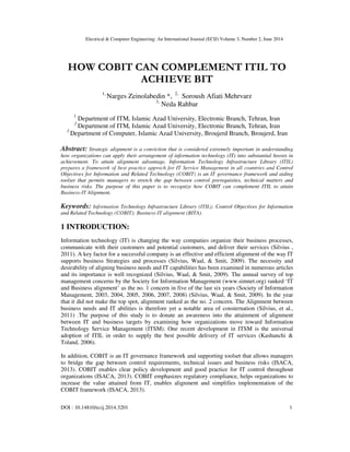 Electrical & Computer Engineering: An International Journal (ECIJ) Volume 3, Number 2, June 2014
DOI : 10.14810/ecij.2014.3201 1
HOW COBIT CAN COMPLEMENT ITIL TO
ACHIEVE BIT
1,
Narges Zeinolabedin *, 2,
Soroush Afiati Mehrvarz
3,
Neda Rahbar
1
Department of ITM, Islamic Azad University, Electronic Branch, Tehran, Iran
2
Department of ITM, Islamic Azad University, Electronic Branch, Tehran, Iran
3
Department of Computer, Islamic Azad University, Broujerd Branch, Broujerd, Iran
Abstract: Strategic alignment is a conviction that is considered extremely important in understanding
how organizations can apply their arrangement of information technology (IT) into substantial boosts in
achievement. To attain alignment advantage, Information Technology Infrastructure Library (ITIL)
prepares a framework of best practice approch for IT Service Management in all countries and Control
Objectives for Information and Related Technology (COBIT) is an IT governance framework and aiding
toolset that permits managers to stretch the gap between control prerequisites, technical matters and
business risks. The purpose of this paper is to recognize how COBIT can complement ITIL to attain
Business-IT Alignment.
Keywords: Information Technology Infrastructure Library (ITIL); Control Objectives for Information
and Related Technology (COBIT); Business-IT alignment (BITA).
1 INTRODUCTION:
Information technology (IT) is changing the way companies organize their business processes,
communicate with their customers and potential customers, and deliver their services (Silvius ,
2011). A key factor for a successful company is an effective and efficient alignment of the way IT
supports business Strategies and processes (Silvius, Waal, & Smit, 2009). The necessity and
desirability of aligning business needs and IT capabilities has been examined in numerous articles
and its importance is well recognized (Silvius, Waal, & Smit, 2009). The annual survey of top
management concerns by the Society for Information Management (www.simnet.org) ranked ‘IT
and Business alignment’ as the no. 1 concern in five of the last six years (Society of Information
Management, 2003, 2004, 2005, 2006, 2007, 2008) (Silvius, Waal, & Smit, 2009). In the year
that it did not make the top spot, alignment ranked as the no. 2 concern. The Alignment between
business needs and IT abilities is therefore yet a notable area of consternation (Silvius, et al.,
2011) .The purpose of this study is to donate an awareness into the attainment of alignment
between IT and business targets by examining how organizations move toward Information
Technology Service Management (ITSM). One recent development in ITSM is the universal
adoption of ITIL in order to supply the best possible delivery of IT services (Kashanchi &
Toland, 2006).
In addition, COBIT is an IT governance framework and supporting toolset that allows managers
to bridge the gap between control requirements, technical issues and business risks (ISACA,
2013). COBIT enables clear policy development and good practice for IT control throughout
organizations (ISACA, 2013). COBIT emphasizes regulatory compliance, helps organizations to
increase the value attained from IT, enables alignment and simplifies implementation of the
COBIT framework (ISACA, 2013).
 