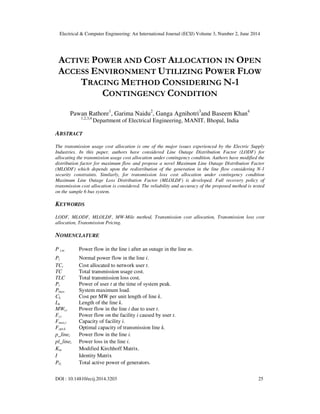 Electrical & Computer Engineering: An International Journal (ECIJ) Volume 3, Number 2, June 2014
DOI : 10.14810/ecij.2014.3203 25
ACTIVE POWER AND COST ALLOCATION IN OPEN
ACCESS ENVIRONMENT UTILIZING POWER FLOW
TRACING METHOD CONSIDERING N-1
CONTINGENCY CONDITION
Pawan Rathore1
, Garima Naidu2
, Ganga Agnihotri3
and Baseem Khan4
1,2,3,4
Department of Electrical Engineering, MANIT, Bhopal, India
ABSTRACT
The transmission usage cost allocation is one of the major issues experienced by the Electric Supply
Industries. In this paper, authors have considered Line Outage Distribution Factor (LODF) for
allocating the transmission usage cost allocation under contingency condition. Authors have modified the
distribution factor for maximum flow and propose a novel Maximum Line Outage Distribution Factor
(MLODF) which depends upon the redistribution of the generation in the line flow considering N-1
security constraints. Similarly, for transmission loss cost allocation under contingency condition
Maximum Line Outage Loss Distribution Factor (MLOLDF) is developed. Full recovery policy of
transmission cost allocation is considered. The reliability and accuracy of the proposed method is tested
on the sample 6 bus system.
KEYWORDS
LODF, MLODF, MLOLDF, MW-Mile method, Transmission cost allocation, Transmission loss cost
allocation, Transmission Pricing.
NOMENCLATURE
P i,m Power flow in the line i after an outage in the line m.
Pi Normal power flow in the line i.
TCt Cost allocated to network user t.
TC Total transmission usage cost.
TLC Total transmission loss cost.
Pt Power of user t at the time of system peak.
Pmax System maximum load.
Ck Cost per MW per unit length of line k.
Lk Length of the line k.
MWt,i Power flow in the line i due to user t.
Ft,i Power flow on the facility i caused by user t.
Fmax,i Capacity of facility i.
Fopt,k Optimal capacity of transmission line k.
p_linei Power flow in the line i.
pl_linei Power loss in the line i.
Km Modified Kirchhoff Matrix.
I Identity Matrix
PG Total active power of generators.
 