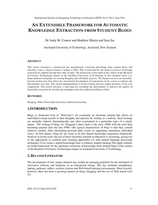 International Journal on Integrating Technology in Education (IJITE) Vol.3, No.2, June 2014
DOI :10.5121/ijite.2014.3202 9
AN EXTENSIBLE FRAMEWORK FOR AUTOMATIC
KNOWLEDGE EXTRACTION FROM STUDENT BLOGS
Dr Andy M. Connor and Matthew Martin and Sam Joe
Auckland University of Technology, Auckland, New Zealand
ABSTRACT
This article introduces a framework for automatically extracting knowledge from student blogs and
injecting it into a shared resource, namely a Wiki. This is motivated by the need to preserve knowledge
generated by students beyond their time of study. The framework is described in the context of the Bachelor
of Creative Technologies degree at the Auckland University of Technology in New Zealand where it is
being deployed alongside an existing blogging and ePortfolio process. The framework uses an extensible,
layered architecture that allows for incremental development of components in the system to enhance the
functionality over time. The current implementation is in beta-testing and uses simple heuristics in the core
components. This article presents a road map for extending the functionality to improve the quality of
knowledge extraction by introducing techniques from the artificial intelligence field.
KEYWORDS
Blogging, Wikis, Knowledge Extraction, Enhanced Learning
1.INTRODUCTION
Blogs (a shortened form of “Web-logs”) are essentially an electronic journal that allows an
individual to keep records of their thoughts and opinions by writing on a website. Such writings
are normally ordered chronologically and often constrained to a particular topic of a timely
nature. The writing of blogs (or “blogging”) dates back to the early 1990s with the term blog
becoming popular after the late 1990s. One typical characteristic of blogs is that they contain
selective content, often chronicling personal daily events or supporting contentious individual
views. At first glance, blogs do not seem to fit into shared knowledge acquisition framework,
however in recent years, the use of these electronic journals in education is increasing, giving rise
to the opportunity to combine peer learning approaches [1] with natural language processing
techniques [2] to create a shared knowledge base to enhance student learning.This paper outlines
an initial framework for the automatic extraction of knowledge from student blogs in the context
of the Bachelor of Creative Technologies degree at Auckland University of Technology.
2. RELATED LITERATURE
The development of new media channels has created an emerging potential for the utilisation of
innovative software and hardware in an educational setting. This has included smartphones,
laptops, podcasts, tablets, wireless systems and Web-based learning environments. Most recently,
however, there has been a growing interest on blogs, blogging and the use of Wiki based tools
[3].
 